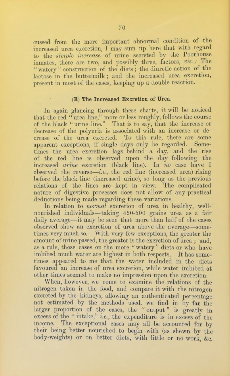cussed from the more important abnormal condition of the increased urea excretion, I may sum up here that with regard to the simple increase of urine secreted by the Poorhouse inmates, there are two, and possibly three, factors, viz. : The watery construction of the diets; the diuretic action of the lactose in the buttermilk ; and the increased urea excretion, present in most of the cases, keeping up a double reaction. (B) The Increased Excretion of Urea. In ao-ain olancino- through these charts, it will be noticed that the red urea line, more or less roughly, follows the course of the black  urine line. That is to say, that the increase or decrease of the polyuria is associated with an increase or de- crease of the urea excreted. To this rule, there are some apparent exceptions, if single days only be regarded. Some- times the urea excretion lags behind a day, and the rise of the red line is observed upon the day following the increased urine excretion (black line). In no case have I observed the reverse—i.e., the red line (increased urea) rising before the black line (increased urine), so long as the previous relations of the lines are kept in view. The complicated nature of digestive processes does not allow of any practical deductions being made regarding these variations. In relation to normal excretion of urea in healthy, well- nourished individuals—taking 450-500 grains urea as a fair daily average—it may be seen that more than half of the cases observed show an excretion of urea above the average—some- times very much so. With very few exceptions, the greater the amount of urine passed, the greater is the excretion of urea ; and, as a rule, those cases on the more  watery  diets or who have imbibed much water are highest in both respects. It has some- times appeared to me that the water included in the diets favoured an increase of urea excretion, while water imbibed at other times seemed to make no impression upon the excretion. When, however, we come to examine the relations of the nitrogen taken in the food, and compare it with the nitrogen excreted by the kidneys, allowing an authenticated percentage not estimated by the methods used, we find in by far the larger proportion of the cases, the  output is greatly in excess of the intake, i.e., the expenditure is in excess of the income. The exceptional cases may all be accounted for by their being better nourished to begin with (as shewn by the body-weights) or on better diets, with little or no work, &c.