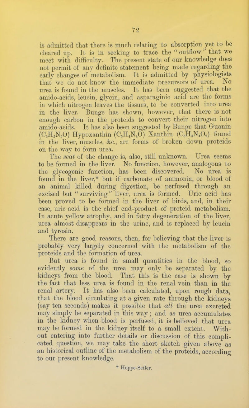 is admitted that there is much relating to absorption yet to be cleared up. It is in seeking to trace the  outflow  that we meet with difficulty. The present state of our knowledge does not permit of any definite statement being made regarding the early changes of metabolism. It is admitted by physiologists that we do not know the immediate precursors of urea. No urea is found in the muscles. It has been suggested that the amido-acids, leucin, glycin, and asparaginic acid are the forms in which nitrogen leaves the tissues, to be converted into urea in the liver. Bunge has shown, however, that there is not enough carbon in the proteids to convert their nitrogen into amido-acids. It has also been suggested by Bunge that Guanin (CsHsN.O) Hypoxanthin (C5H4N4O) Xanthin (C5H4N4O,) found in the liver, muscles, &c., are forms of broken down proteids on the way to form urea. The seat of the change is, also, still unknown. Urea seems to be formed in the liver. No function, however, analogous to the glycogenic function, has been discovered. No urea is found in the liver,* but if carbonate of ammonia, or blood of an animal killed during digestion, be perfused through an excised but  surviving liver, urea is formed. Uric acid has been proved to be formed in the liver of birds, and, in their case, uric acid is the chief end-product of proteid metabolism. In acute yellow atrophy, and in fatty degeneration of the liver, urea almost disappears in the urine, and is replaced by leucin and tyrosin. There are good reasons, then, for believing that the liver is probably very largely concerned with the metabolism of the proteids and the formation of urea. But urea is found in small quantities in the blood, so evidently S07ne of the urea may only be separated by the kidneys from the blood. That this is the case is shown by the fact that less urea is found in the renal vein than in the renal artery. It has also been calculated, upon rough data, that the blood circulating at a given rate through the kidneys (say ten seconds) makes it possible that all the urea excreted may simply be separated in this way; and as urea accumulates in the kidney when blood is perfused, it is believed that urea may be formed in the kidney itself to a small extent. With- out entering into further details or discussion of this compli- cated question, we may take the short sketch given above as an historical outline of the metaboHsm of the proteids, according to our present knowledge. * Hoppe-Seiler,