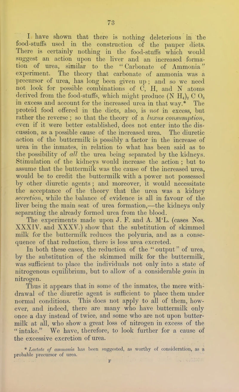 I have shown that there is nothing deleterious in the food-stuffs used in the construction of the pauper diets. There is certainly nothing in tlie food-stuffs which would suggest an action upon the liver and an increased forma- tion of urea, similar to the  Carbonate of Ammonia experiment. The theory that carbonate of ammonia was a precursor of urea, has long been given up ; and so we need not look for possible combinations of C, H, and N atoms derived from the food-stuffs, which might produce (N H4)2 C O3 in excess and account for the increased urea in that way.* The proteid food offered in the diets, also, is not in excess, but rather the reverse ; so that the theory of a luxus consumption, even if it were better established, does not enter into the dis- cussion, as a possible cause of the increased urea. The diuretic action of the buttermilk is possibly a factor in the increase of urea in the inmates, in relation to what has been said as to the possibility of all the urea being separated by the kidneys. Stimulation of the kidneys would increase the action ; but to assume that the buttermilk was the cause of the increased urea, would be to credit the buttermilk with a power not possessed by other diuretic agents; and moreover, it would necessitate the acceptance of the theory that the urea was a kidney secretion, while the balance of evidence is all in favour of the liver being the main seat of urea formation,—the kidneys only separating the already formed urea from the blood. The experiments made upon J. F. and A. M'L. (cases Nos. XXXIV. and XXXV.) show that the substitution of skimmed milk for the buttermilk reduces the polyuria, and as a conse- quence of that reduction, there is less urea excreted. In both these cases, the reduction of the  output of urea, by the substitution of the skimmed milk for the buttermilk, was sufficient to place the individuals not only into a state of nitrogenous equilibrium, but to allow of a considerable gain in nitrogen. Thus it appears that in some of the inmates, the mere with- drawal of the diuretic agent is sufficient to place them under normal conditions. This does not apply to all of them, how- ever, and indeed, there are many who have buttermilk only once a day instead of twice, and some who are not upon butter- milk at all, who show a great loss of nitrogen in excess of the  intake. We have, therefore, to look further for a cause of the excessive excretion of urea. Lactate of ammonia has been suggested, as wortliy of consideration, as a probable precursor of urea.