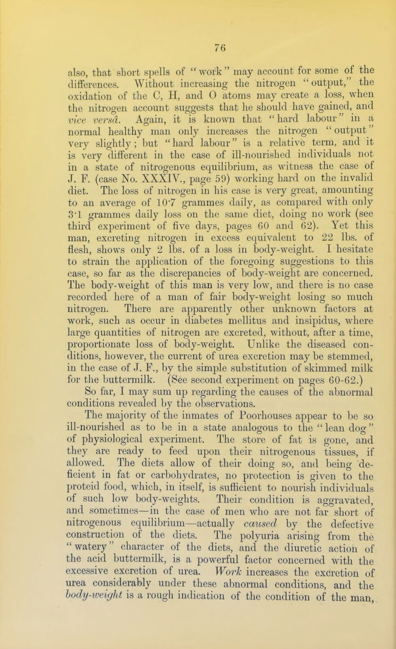 also, that short spells of work may account for some of the differences. Without increasing the nitrogen output, the oxidation of the C, H, and 0 atoms may create a loss, when the nitrogen account suggests that he should have gained, and vice versd. Again, it is known that  hard labour in a normal healthy man only increases the nitrogen output very slightly; but  hard labour is a relative term, and it is very different in the case of ill-nourished individuals not in a state of nitrogenous equilibrium, as witness the case of J. F. (case No. XXXIV., page 59) working hard on the invalid diet. The loss of nitrogen in his case is very great, amounting to an average of 10*7 grammes daily, as compared with only 3'1 grammes daily loss on the same diet, doing no work (see third experiment of five days, pages 60 and 62). Yet this man, excreting nitrogen in excess equivalent to 22 lbs. of flesh, shows only 2 lbs. of a loss in body-weight. I hesitate to strain the application of the foregoing suggestions to this case, so far as the discrepancies of body-weight are concerned. The body-weight of this man is very low, and there is no case recorded here of a man of fair body-weight losing so much nitrogen. There are apparently other unknown factors at work, such as occur in diabetes mellitus and insipidus, where large quantities of nitrogen are excreted, without, after a time, proportionate loss of body-weight. Unlike the diseased con- ditions, however, the current of urea excretion may be stemmed, in the case of J. F., by the simple substitution of skimmed milk for the buttermilk. (See second experiment on pages 60-62.) So far, I may sum up regarding the causes of the abnormal conditions revealed by the observations. The majority of the inmates of Poorhouses appear to be so ill-nourished as to be in a state analogous to the lean dog of physiological experiment. The store of fat is gone, and they are ready to feed upon their nitrogenous tissues, if allowed. The diets allow of their doing so, and being de- ficient in fat or carbohydrates, no protection is given to the proteid food, which, in itself, is sufficient to nourish individuals of such low body-weights. Their condition is aggravated, and sometimes—in the case of men who are not far short of nitrogenous equilibrium—actually caused by the defective construction of the diets. The polyuria arising from the watery character of the diets, and the diuretic action of the acid buttermilk, is a powerful factor concerned with the excessive excretion of urea. Work increases the excretion of urea considerably under these abnormal conditions, and the hody-weight is a rough indication of the condition of the man,