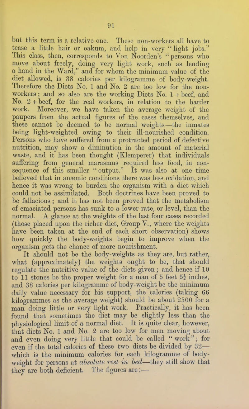 but this term is a relative one. These non-workers all have to tease a little hair or oakum, and help in very  light jobs. This class, then, corresponds to Von Noorden's persons who move about freely, doing very light work, such as lending a hand in the Ward, and for whom the minimum value of the diet allowed, is 38 calories per kilogramme of body-weight. Therefore the Diets No. 1 and No. 2 are too low for the non- workers ; and so also are the working Diets No. 1 + beef, and No. 2 + beef, for the real workers, in relation to the harder work. Moreover, we have taken the average weight of the paupers from the actual figures of the cases themselves, and these cannot be deemed to be normal weights—the inmates being light-weighted owing to their ill-nourished condition. Persons who have suffered from a protracted period of defective nutrition, may show a diminution in the amount of material waste, and it has been thought (Klemperer) that individuals suffering from general marasmus required less food, in con- sequence of this smaller  output. It was also at one time believed that in anaemic conditions there was less oxidation, and hence it was wrong to burden the organism with a diet which could not be assimilated. Both doctrines have been proved to be fallacious; and it has not been proved that the metabolism of emaciated persons has sunk to a lower rate, or level, than the normal. A glance at the weights of the last four cases recorded (those placed upon the richer diet. Group V., where the weights have been taken at the end of each short observation) shows how quickly the body-weights begin to improve when the organism gets the chance of more nourishment. It should not be the body-weights as they are, but rather, what (approximately) the weights ought to be, that should regulate the nutritive value of the diets given; and hence if 10 to 11 stones be the proper weight for a man of 5 feet 5i inches, and 38 calories per kilogramme of body-weight be the minimum daily value necessary for his support, the calories (taking 66 kilogrammes as the average weight) should be about 2500 for a man doing little or very light work. Practically, it has been found that sometimes the diet may be slightly less than the physiological limit of a normal diet. It is quite clear, however, that diets No. 1 and No. 2 are too low for men moving about and even doing very little that could be called  work; for even if the total calories of these two diets be divided by 32— which is the minimum calories for each kilogramme of body- weight for persons at absolute rest in bed—they still show that they are both deficient. The figures are:—