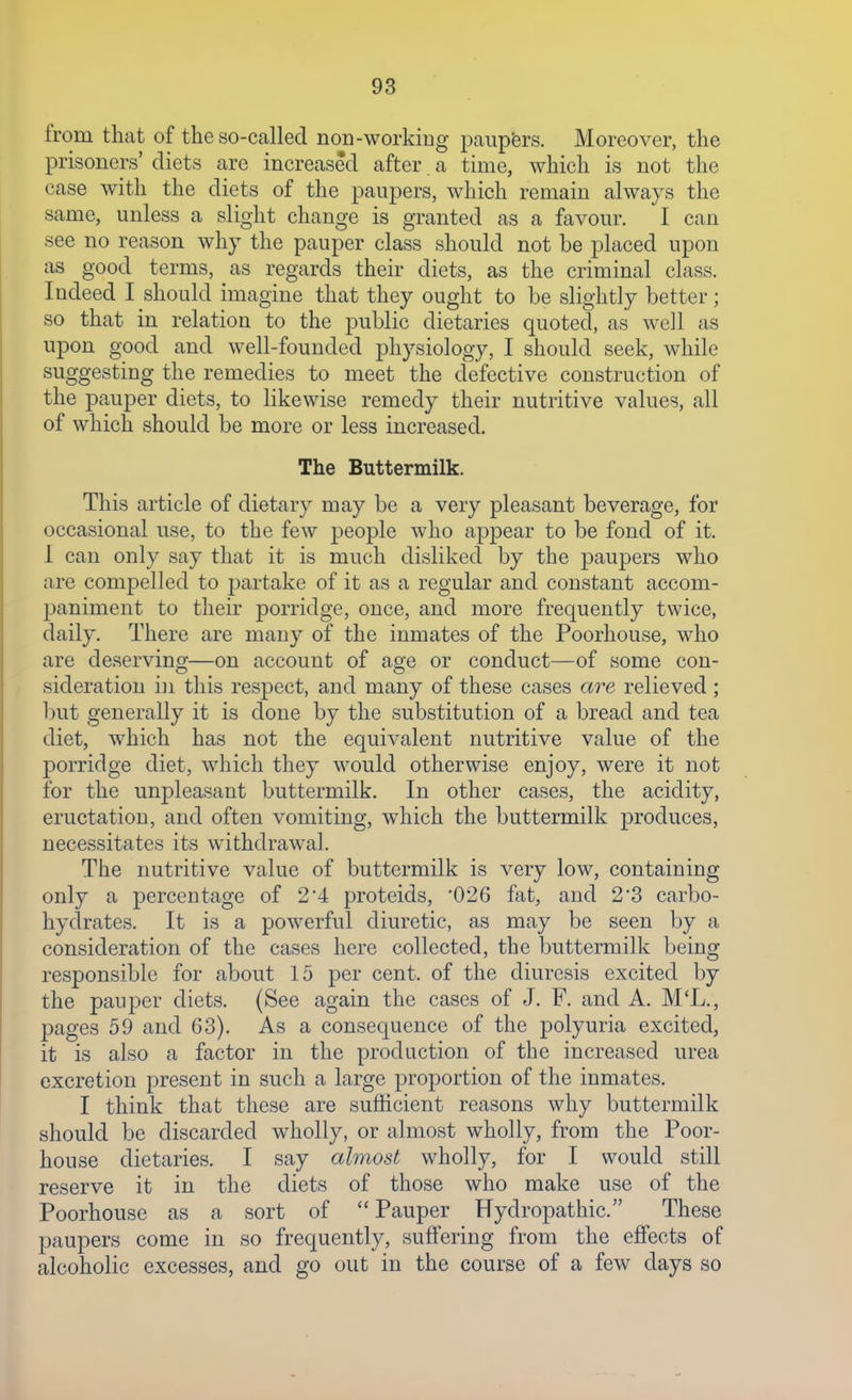 from that of the so-called noD-workiDg paupfers. Moreover, the prisoners' diets are increased after a time, which is not the case with the diets of the paupers, which remain always the same, unless a slight change is granted as a favour. I can see no reason why the pauper class should not be placed upon as good terms, as regards their diets, as the criminal class. Indeed I should imagine that they ought to be slightly better; so that in relation to the public dietaries quoted, as well as upon good and well-founded physiology, I should seek, while suggesting the remedies to meet the defective construction of the pauper diets, to likewise remedy their nutritive values, all of which should be more or less increased. The Buttermilk. This article of dietary may be a very pleasant beverage, for occasional use, to the few people who appear to be fond of it. 1 can only say that it is much disliked by the paupers who are compelled to partake of it as a regular and constant accom- paniment to their porridge, once, and more frequently twice, daily. There are many of the inmates of the Poorhouse, who are deserving—on account of age or conduct—of some con- sideration in this respect, and many of these cases are relieved ; but generally it is done by the substitution of a bread and tea diet, which has not the equivalent nutritive value of the porridge diet, which they would otherwise enjoy, were it not for the unpleasant buttermilk. In other cases, the acidity, eructation, and often vomiting, which the buttermilk produces, necessitates its withdrawal. The nutritive value of buttermilk is very low, containing only a percentage of 24 proteids, 026 fat, and 2'3 carbo- hydrates. It is a powerful diuretic, as may be seen by a consideration of the cases here collected, the buttermilk being responsible for about 15 per cent, of the diuresis excited by the pauper diets. (See again the cases of J. F. and A. M'L., pages 59 and 63). As a consequence of the polyuria excited, it is also a factor in the production of the increased urea excretion present in such a large proportion of the inmates. I think that these are sufficient reasons why buttermilk should be discarded wholly, or almost wholly, from the Poor- house dietaries. I say almost wholly, for I would still reserve it in the diets of those who make use of the Poorhouse as a sort of  Pauper Hydropathic. These paupers come in so frequently, suffering from the effects of alcoholic excesses, and go out in the course of a few days so