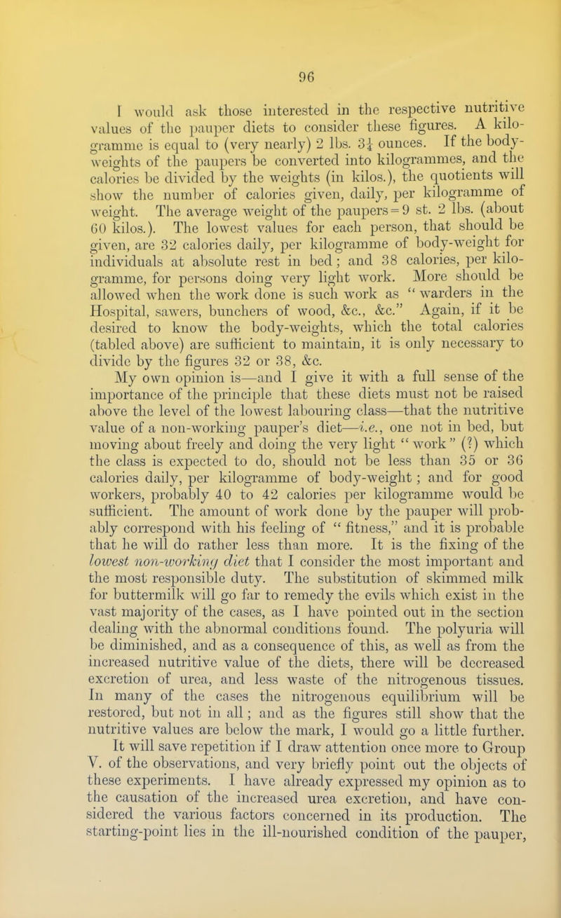 r would ask those interested in the respective nutritive values of the pauper diets to consider these figures. A kilo- gramme is equal to (very nearly) 2 lbs. 3i ounces. If the body- weights of the paupers be converted into kilogrammes, and the calories be divided by the weights (in kilos.), the quotients will show the number of calories given, daily, per kilogramme of weight. The average weight of the paupers = 9 st. 2 lbs. (about 60 kilos.). The lowest values for each person, that should be given, are 32 calories daily, per kilogramme of body-weight for individuals at absolute rest in bed; and 38 calories, per kilo- gramme, for persons doing very light work. More should be allowed wdien the work done is such work as  wwders in the Hospital, sawers, bunchers of wood, &c., &c. Again, if it be desired to know the body-weights, which the total calories (tabled above) are sufficient to maintain, it is only necessary to divide by the figures 32 or 38, &c. My own opinion is—and I give it with a full sense of the importance of the principle that these diets must not be raised above the level of the lowest labouring class—that the nutritive value of a non-working pauper's diet—i.e., one not in bed, but moving about freely and doing the very light  work (?) which the class is expected to do, should not be less than 35 or 36 calories daily, per kilogramme of body-weight; and for good workers, probably 40 to 42 calories per kilogramme w^ould ])e sufiicient. The amount of work done by the pauper will prob- ably correspond wdth his feeling of  fitness, and it is probable that he will do rather less than more. It is the fixing of the lowest no7i~workin(j diet that I consider the most important and the most responsible duty. The substitution of skimmed milk for buttermilk wdll go far to remedy the evils w-hich exist in the vast majority of the cases, as I have pointed out in the section dealing with the abnormal conditions found. The polyuria will be diminished, and as a consequence of this, as well as from the increased nutritive value of the diets, there will be decreased excretion of urea, and less waste of the nitrogenous tissues. In many of the cases the nitrogenous equilibrium will be restored, but not in all; and as the figures still show that the nutritive values are below the mark, I would go a little further. It will save repetition if I draw attention once more to Group V. of the observations, and very briefly point out the objects of these experiments. I have already expressed my opinion as to the causation of the increased urea excretion, and have con- sidered the various factors concerned in its production. The starting-point lies in the ill-nourished condition of the pauper,