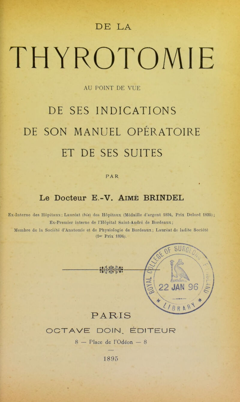 THYROTOMIE AU POINT DE VUE DE SES INDICATIONS DE SON MANUEL OPÉRATOIRE ET DE SES SUITES PAR t Le Docteur E.-V. Aimé BRINDEL Ex-Interne des Hôpitaux; Lauréat (bis) des Hôpitaux (Médaille d'argent 1894, Prix Delord 1895); Ex-Premier interne de l'Hôpital Saint-André de Bordeaux; Membre de la Société d'Anatomie et de Physiologie de Bordeaux ; Lauréat de ladite Société (l Prix 1894J. PARIS OCTAVE DOIN, ÉDITEUR 8 — Place de l'Odéon — 8 1895