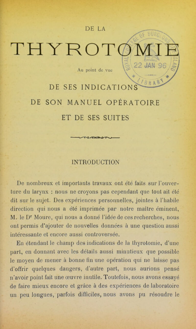 THYROT Au point de vue DE SES INDICAT DE SON MANUEL OPÉRATOIRE ET DE SES SUITES INTRODUCTION De nombreux et importants travaux ont été faits sur l'ouver- ture du larynx : nous ne croyons pas cependant que tout ait été dit sur le sujet. Des expériences personnelles, jointes à l'habile direction qui nous a été imprimée par notre maître éminent, M. le D Moure, qui nous a donné l'idée de ces recherches, nous ont permis d'ajouter de nouvelles données à une question aussi intéressante et encore aussi controversée. En étendant le champ des indications de la thyrotomie, d'une part, en donnant avec les détails aussi minutieux que possible le moyen de mener à bonne fin une opération qui ne laisse pas d'offrir quelques dangers, d'autre part, nous aurions pensé n'avoir point fait une œuvre inutile. Toutefois, nous avons essayé de faire mieux encore et grâce à des expériences de laboratoire un peu longues, parfois difficiles, nous avons pu résoudre le