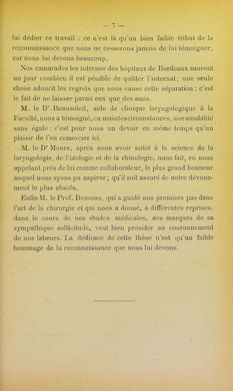 lui dédier ce Iravail : ce n'est là qu'un bien faible Iribut de la l'econnaissauce que nous ne cesserons jamais de lui lémoiguei, car nous lui devons beaucoup. Nos camarades les iutei'nes des hôpitaux de Bordeaux sauront un jour combien il est pénible de quitter l'internat; une seule chose adoucit les regrets que nous cause celte séparation : c'est le fait de ne laisser parmi eux que des amis. M. le D Beausoleil, aide de cliuique laryugologique à la Faculté, nous a témoigné, en maintescirconstances, une amabilité sans égale : c'est pour nous un devoir en même temps qu'un plaisir de l'en remei'cier ici. M. le D' Moure, après nous avoir iuitié à la science de la laryngologie, de l'otologie et de la l'hinologie, nous fait, en nous appelant près de lui comme collaborateur^ le plus grand honneur auquel nous ayons pu aspirer; qu'il soit assuré de notre dévoue- ment le plus absolu. Enfin M. le Prof. Démons, qui a guidé nos premiers pas dans l'art de la chirurgie et qui nous a donné, à différentes repi'ises, dans le coui's de nos études médicales, des marques de sa sympathique sollicitude, veut bien présider au couronnement de nos labeurs. La dédicace de cette thèse n'est qu'un faible hommage de la reconnaissance que nous lui devons.