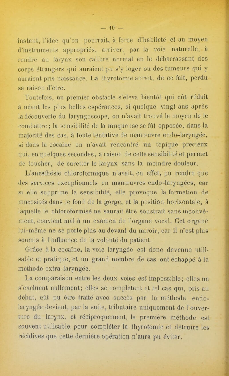 — 10 - instant, l'idée qu'on pourrait, à force d'iiabileté et au moyen d'instruments appropriés, arriver, par la voie naturelle, à rendre au larynx son calibre normal en le débarrassant des corps étrangers qui auraient pu s'y loger ou des tumeurs qui y auraient pris naissance. La thyrotomie aurait, de ce fait, perdu sa raison d'être. Toutefois, un premier obstacle s'éleva bientôt qui eût réduit à néant les plus belles espérances, si quelque vingt ans après la découverte du laryngoscope, on n'avait trouvé le moyen de le combattre ; la sensibilité de la muqueuse se fût opposée, dans la majorité des cas, à toute tentative de manœuvre endo-laryngée, si dans la cocaïne on n'avait rencontré un topique précieux qui, en quelques secondes, a raison de cette sensibilité et permet de loucher, de curetter le larynx sans la moindre douleur. L'anesthésie chloroformique n'avait, en effet, pu rendre que des services exceptionnels en manœuvres endo-laryngées, car si elle supprime la sensibilité^ elle provoque la formation de mucosités dans le fond de la gorge, et la position horizontale, à laquelle le chloroformisé ne saurait être soustrait sans inconvé- nient, convient mal à un examen de l'organe vocal. Cet organe lui-même ne se porte plus au devant du miroir, car il n'est plus soumis à l'influence de la volonté du patient. Grâce à la cocaïne, la voie laryngée est donc devenue utili- sable et pratique, et un grand nombre de cas ont échappé à la méthode extra-laryngée. La comparaison entre les deux voies est impossible; elles ne s'excluent nullement; elles se complètent et tel cas qui, pris au début, eût pu être traité avec succès par la méthode endo- laryngée devient, par la suite, tributaire uniquement de l'ouver- ture du larynx, et réciproquement, la première méthode est souvent utilisable pour compléter la thyrotomie et détruire les récidives que cette dernière opération n'aura pu éviter.