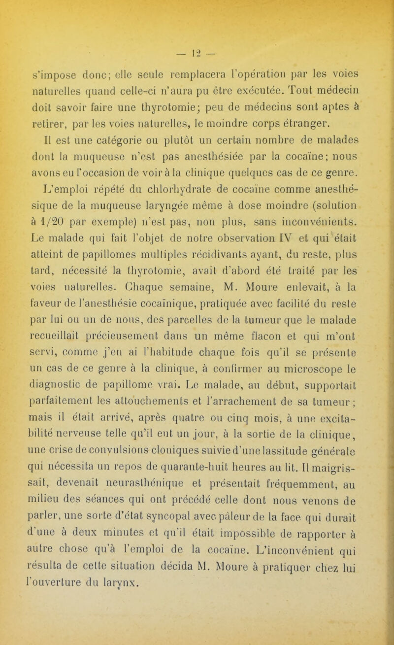 s'impose donc; oile seule remplacera l'opération par les voies naturelles quand celle-ci n'aura pu être exécutée. Tout médecin doit savoir faire une thyrotomie; peu de médecins sont aptes à retirer, par les voies naturelles, le moindre corps étranger. Il est une catégorie ou plutôt un certain nombre de malades dont la muqueuse n'est pas anesthésiée par la cocaïne; nous avons eu l'occasion de voir à la clinique quelques cas de ce genre. L'emploi répété du chloiliydrate de cocaïne comme anesthé- sique de la muqueuse laryngée même à dose moindre (solution à 1/20 par exemple) n'est pas, non plus, sans inconvénients. Le malade qui fait l'objet de notre observation IV et qui était atteint de papillomes multiples récidivants ayant, du reste, plus tard, nécessité la thyrotomie, avait d'abord été traité par les voies naturelles. Chaque semaine, M. Moure enlevait, à la faveur de l'anesthésie cocaïnique, pratiquée avec facilité du resie par lui ou un de nous, des parcelles de la tumeur que le malade recueillait précieusement dans un même flacon et qui m'ont servi, comme j'en ai l'habitude chaque fois qu'il se présente un cas de ce genre à la clinique, à confirmer au microscope le diagnostic de papillome vrai. Le malade, au début, supportait parfaitement les attouchements et l'arrachement de sa tumeur; mais il était arrivé, après quatre ou cinq mois, à une excita- bilité nerveuse telle qu'il eut un jour, à la sortie de la clinique, une crise de convulsions cloniques suivie d'une lassitude générale qui nécessita un repos de quarante-huit heures au lit. Il maigris- sait, devenait neurasthénique et présentait fréquemment, au milieu des séances qui ont précédé celle dont nous venons de parler, une sorte d'état syncopal avec pâleur de la face qui durait d'une à deux minutes et qu'il était impossible de rapporter à autre chose qu'à l'emploi de la cocaïne. L'inconvénient qui résulta de cette situation décida M. Moure à pratiquer chez lui l'ouverture du larynx.