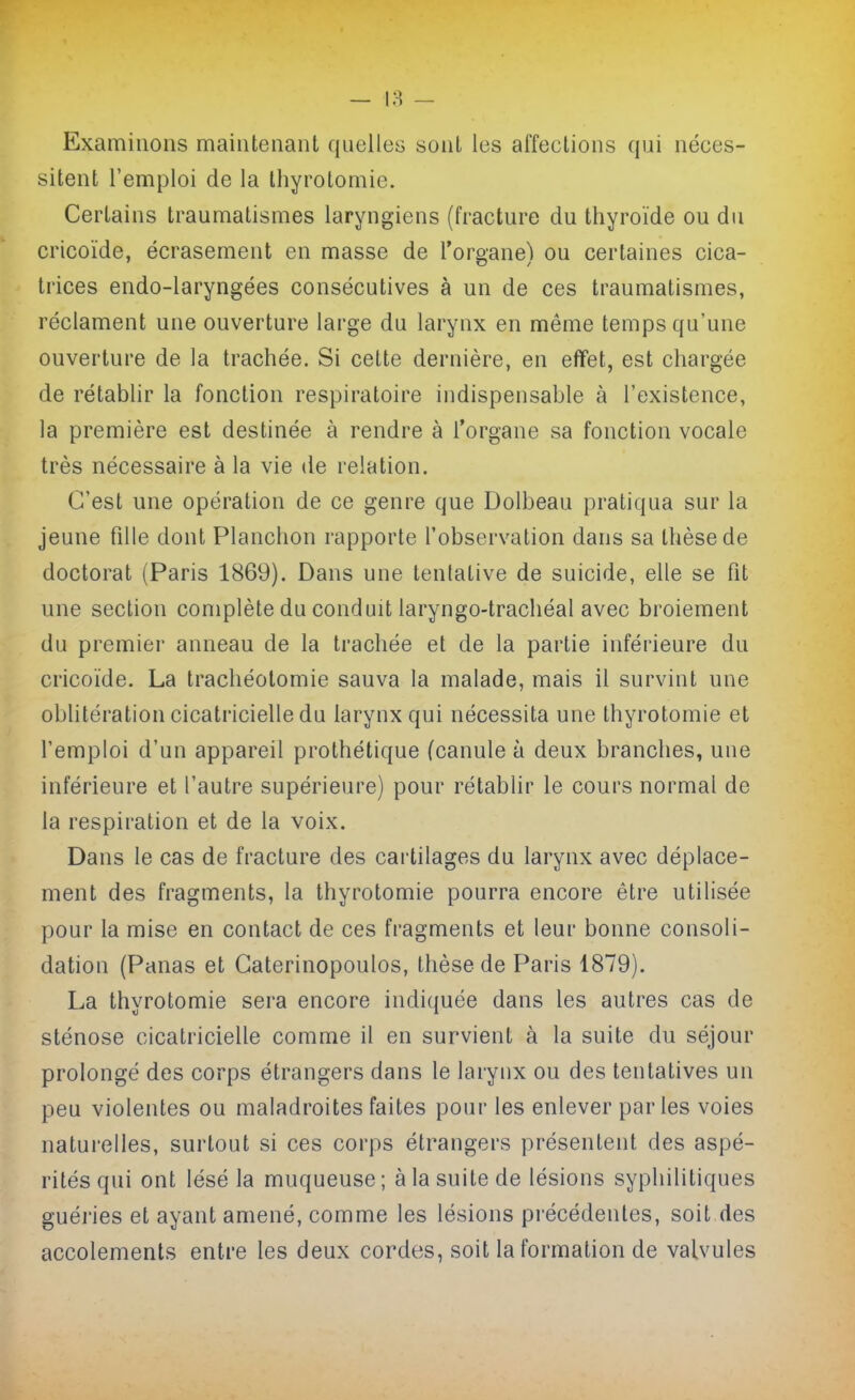 Examinons maintenant quelles sont les affections qui néces- sitent l'emploi de la thyrolomie. Certains traumatismes laryngiens (fracture du thyroïde ou du cricoïde, écrasement en masse de l'organe) ou certaines cica- trices endo-laryngées consécutives à un de ces traumatismes, réclament une ouverture large du larynx en même temps qu'une ouverture de la trachée. Si cette dernière, en effet, est chargée de rétablir la fonction respiratoire indispensable à l'existence, la première est destinée à rendre à l'organe sa fonction vocale très nécessaire à la vie de relation. C'est une opération de ce genre que Dolbeau pratiqua sur la jeune fille dont Planchon rapporte l'observation dans sa thèse de doctorat (Paris 1869). Dans une tentative de suicide, elle se fit une section complète du conduit laryngo-trachéal avec broiement du premier anneau de la trachée et de la partie inférieure du cricoïde. La trachéotomie sauva la malade, mais il survint une oblitération cicatricielle du larynx qui nécessita une thyrotomie et l'emploi d'un appareil prothétique (canule à deux branches, une inférieure et l'autre supérieure) pour rétablir le cours normal de la respiration et de la voix. Dans le cas de fracture des cartilages du larynx avec déplace- ment des fragments, la thyrotomie pourra encore être utilisée pour la mise en contact de ces fragments et leur bonne consoli- dation (Panas et Caterinopoulos, thèse de Paris 1879). La thyrotomie sera encore indiquée dans les autres cas de sténose cicatricielle comme il en survient à la suite du séjour prolongé des corps étrangers dans le laryux ou des tentatives un peu violentes ou maladroites faites pour les enlever parles voies naturelles, surtout si ces corps étrangers présentent des aspé- rités qui ont lésé la muqueuse ; à la suite de lésions syphilitiques guéi'ies et ayant amené, comme les lésions précédentes, soit des accotements entre les deux cordes, soit la formation de valvules