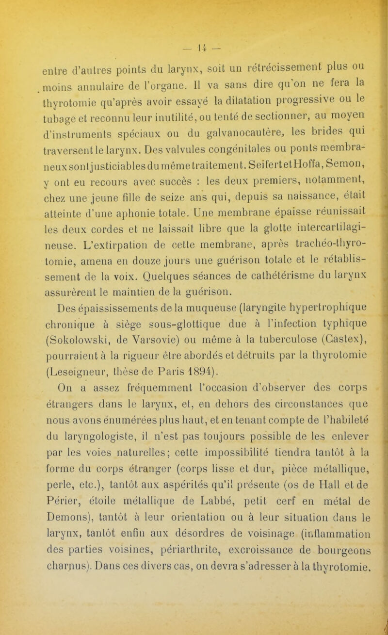 entre d'aiilres points du larynx, soit un rétrécissement plus ou .moins annulaire de l'organe. Il va sans dire qu'on ne fera la thyrotomie qu'après avoir essayé la dilatation progressive ou le tubage et reconnu leur inutilité, ou tenté de sectionner, au moyen d'instruments spéciaux ou du galvanocautère, les brides qui traversent le larynx. Des valvules congénitales ou ponts membra- neux sontjusticiables du même traitement. SeifertetHoiïa, Semon, y ont eu recours avec succès : les deux premiers, notamment, chez une jeune fille de seize ans qui, depuis sa naissance, était atteinte d'une aphonie totale. Une membrane épaisse réunissait les deux cordes et ne laissait libre que la glotte intercartilagi- neuse. L'exlirpation de cette membrane, après trachéo-thyro- tomie, amena en douze jours une guérison totale et le rétablis- sement de la voix. Quelques séances de cathétérisme du larynx assurèrent le maintien de la guérison. Des épaississements de la muqueuse (laryngite hypertrophique chronique à siège sous-glottique due à l'infection typhique (Sokolowski, de Varsovie) ou miême à la tuberculose (Gastex), pourraient à la rigueur être abordés et détruits par la thyrotomie (Leseigneur, thèse de Paris 4894). On a assez fréquemment l'occasion d'observer dos corps étrangers dans le larynx, et, en dehors des circonstances que nous avons énumérées plus haut, et en tenant compte de l'habileté du laryngologiste, il n'est pas toujours possible de les enlever par les voies naturelles; cette impossibilité tiendra tantôt à la forme du corps étranger (corps lisse et dur, pièce métallique, perle, etc.), tantôt aux aspérités qu'il présente (os de Hall et de Périer, étoile métallique de Labbé, petit cerf en métal de Démons), tantôt à leur orientation ou à leur situation dans le larynx, tantôt enfin aux désordres de voisinage (inflammation des parties voisines, périarthrite, excroissance de bourgeons charnus). Dans ces divers cas, on devra s'adresser à la thyrotomie.