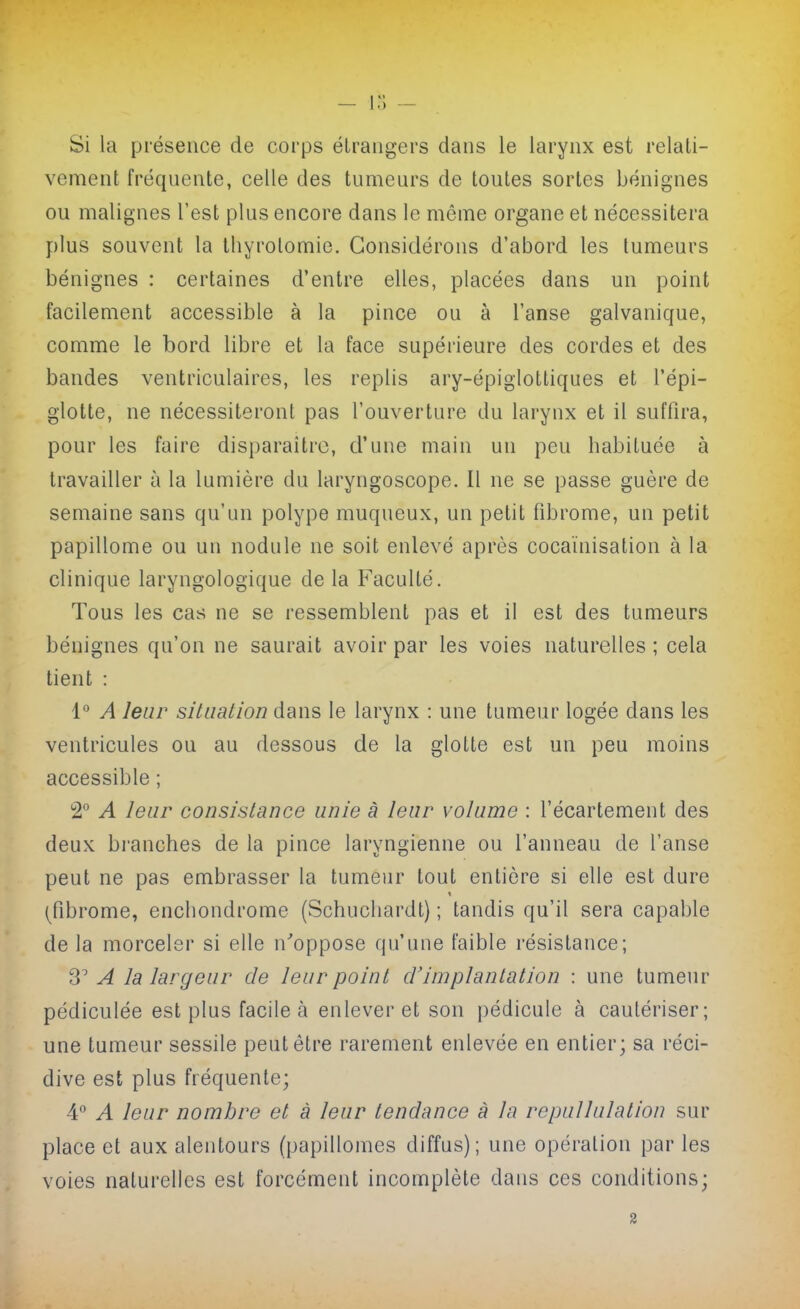 1 ^' Si la présence de corps élrangers dans le larynx est relali- vement fréquente, celle des tumeurs de toutes sortes bénignes ou malignes l'est plus encore dans le même organe et nécessitera plus souvent la Ihyrolomie. Considérons d'abord les tumeurs bénignes : certaines d'entre elles, placées dans un point facilement accessible à la pince ou à l'anse galvanique, comme le bord libre et la face supérieure des cordes et des bandes ventriculaires, les replis ary-épiglottiques et l'épi- glotte, ne nécessiteront pas l'ouverture du larynx et il suffira, pour les faire disparaître, d'une main un peu habituée à travailler à la lumière du laryngoscope. 11 ne se passe guère de semaine sans qu'un polype muqueux, un petit fibrome, un petit papillome ou un nodule ne soit enlevé après cocaïnisation à la clinique laryngologique de la Faculté. Tous les cas ne se ressemblent pas et il est des tumeurs bénignes qu'on ne saurait avoir par les voies naturelles ; cela tient : 1'' A leur situation dans le larynx : une tumeur logée dans les ventricules ou au dessous de la glotte est un peu moins accessible ; 2° A leur consistance unie à leur volume : l'écartement des deux branches de la pince laryngienne ou l'anneau de l'anse peut ne pas embrasser la tumeur tout entière si elle est dure (fibrome, enchondrome (Schucliardt) ; tandis qu'il sera capable de la morceler si elle n'oppose qu'une faible résistance; A la largeur de leur point d'implantation : une tumeur pédiculée est plus facile cà enlever et son pédicule à cautériser; une tumeur sessile peut être rarement enlevée en entier; sa réci- dive est plus fréquente; 4° A leur nombre et à leur tendance à la repuUulation sur place et aux alentours (papillomes diffus); une opération par les voies naturelles est forcément incomplète dans ces conditions;