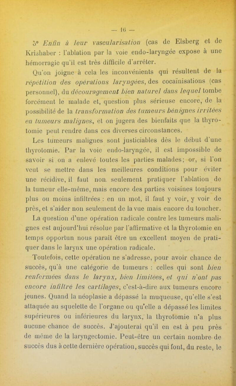 5° Enûn à leur vascularisation (cas de Elsberg et de Krishaber : l'ablation par la voie endo-laryngée expose à une hémorragie qu'il est très difficile d'arrêter. Qu'on joigne à cela les inconvénients qui résultent de la répétition des opérations laryngées, des cocaïnisations (cas personnel), du découragement bien naturel dans lequel tombe forcément le malade et, question plus sérieuse encore, de la possibilité de la transformation des tumeurs bénignes irritées en tumeurs malignes, et on jugera des bienfaits que la thyro- tomie peut rendre dans ces diverses circonstances. Les tum.eurs malignes sont justiciables dès le début d'une lliyrotomie. Par la voie endo-laryngée, il est impossible de savoir si on a enlevé toutes les parties malades; or, si l'on veut se mettre dans les meilleures conditions pour éviter une récidive, il faut non. seulement pratiquer l'ablation de la tumeur elle-même, mais encore des parties voisines toujours plus ou moins infiltrées : en un mot, il faut y voir, y voir de près^ et s'aider non seulement de la vue mais encore du toucher. La question d'une opération radicale contre les tumeurs mali- gnes est aujourd'hui résolue par l'affirmative et la thyrotomie en temps opportun nous paraît être un excellent moyen de prati- quer dans le larynx une opération radicale. Toutefois, cette opération ne s'adresse, pour avoir chance de succès, qu'à une catégorie de tumeurs : celles qui sont bien renfermées dans le larynx, bien limitées, et qui nont pas encore infiltré les cartilages, c'est-à-dire aux tumeurs encore jeunes. Quand la néoplasie a dépassé la muqueuse, qu'elle s'est attaquée au squelette de l'organe ou qu'elle a dépassé les limites supérieures ou inférieures du larynx, la thyrotomie n'a plus aucune chance de succès. J'ajouterai qu'il en est à peu près de môme de la laryngectomie. Peut-être un certain nombre de succès dus à cette dernière opération, succès qui font, du reste, le