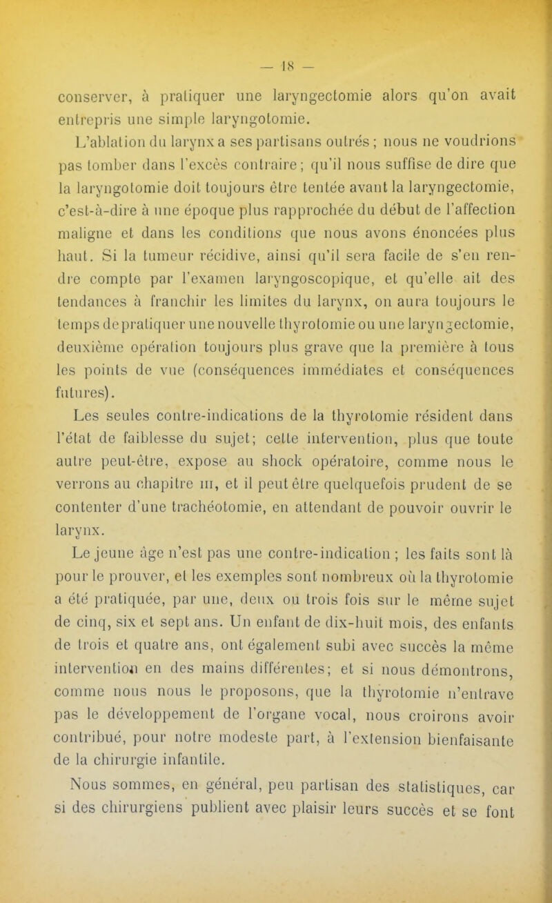 — 1,S - conserver, à pratiquer une laryngectomie alors qu'on avait entrepris une simple laryngotomie. L'ablation du larynx a ses partisans outrés ; nous ne voudrions pas tomber dans l'excès contraire; qu'il nous suffise de dire que la laryngotomie doit toujours être tentée avant la laryngectomie, c'est-à-dire à une époque plus rapprocliée du début de l'affection maligne et dans les conditions que nous avons énoncées plus haut. Si la tumeur récidive, ainsi qu'il sera facile de s'en ren- dre compte par l'examen laryngoscopique, et qu'elle ait des tendances à frauchir les limites du larynx, on aura toujours le temps depratiquer une nouvelle Ihyrotomie ou une laryn T,ectomie, deuxième opération toujours plus grave que la première à tous les points de vue (conséquences immédiates et conséquences fului'es). Les seules contre-indications de la thyrotomie résident dans l'état de faiblesse du sujet; cette intervention, plus que toute autre peut-être, expose au shock opératoire, comme nous le verrons au chapitre ni, et il peut être quelquefois prudent de se contenter d'une trachéotomie, en attendant de pouvoir ouvrir le larynx. Le jeune âge n'est pas une contre-indication ; les faits sont là pour le prouver, et les exemples sont nombreux où la thyrotomie a été pratiquée, par une, deux ou trois fois sur le môme sujet de cinq, six et sept ans. Un enfant de dix-huit mois, des enfants de trois et quatre ans, ont également subi avec succès la môme intervention en des mains différentes; et si nous démontrons, comme nous nous le proposons, que la thyrotomie n'entrave pas le développement de l'organe vocal, nous croirons avoir contribué, pour notre modeste part, à l'extension bienfaisante de la chirurgie infantile. Nous sommes, en général, peu partisan des statistiques, car si des chirurgiens publient avec plaisir leurs succès et se font