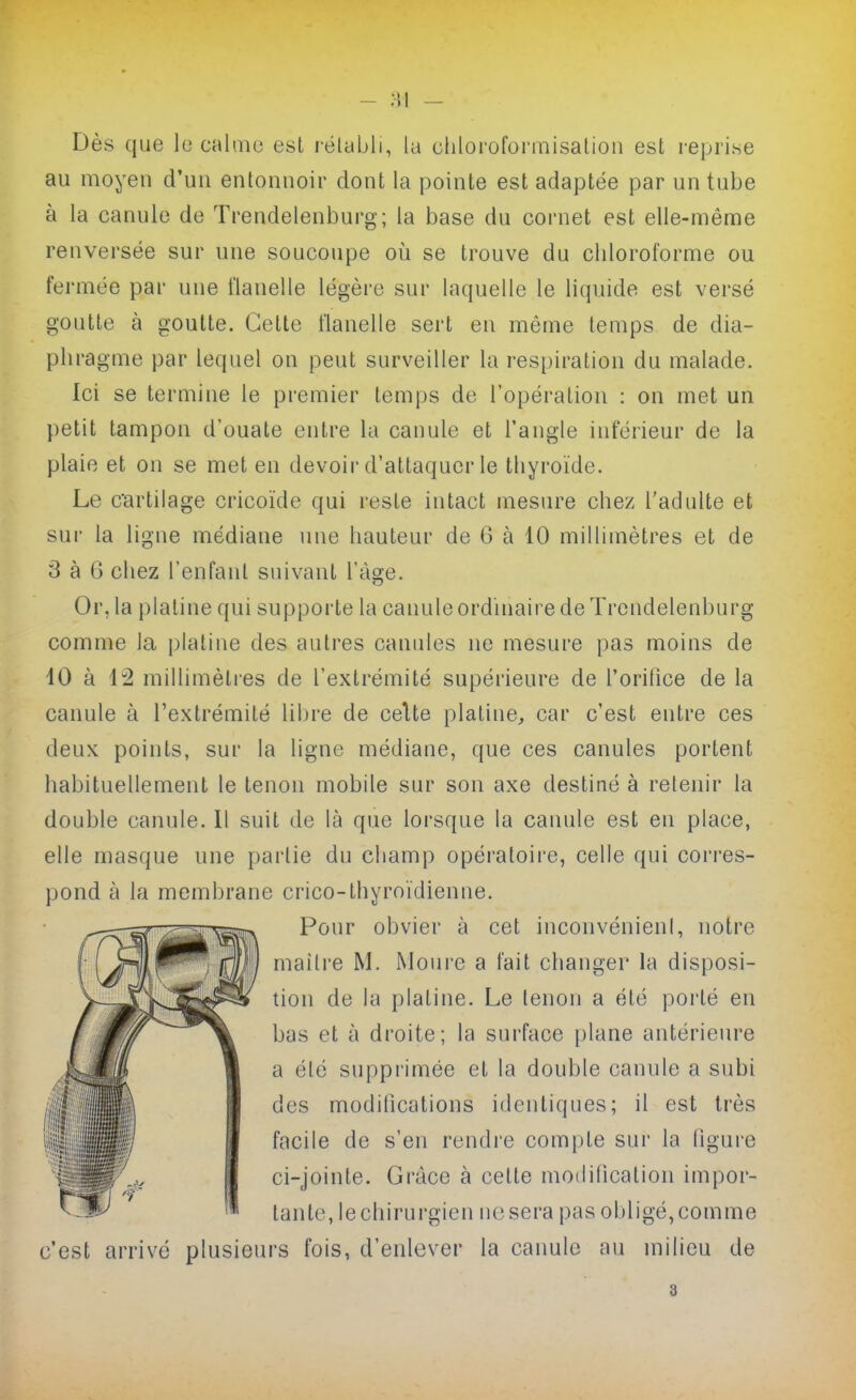 Dès que le cahne est rélubli, la chloi'oformisalion est reprise au moyen d'uu entonnoir dont la pointe est adaptée par un tube à la canule de Trendelenburg; la base du cornet est elle-nfiême renversée sur une soucoupe où se trouve du chloroforme ou fermée par une flanelle légère sur laquelle le liquide est versé goutte à goutte. Cette flanelle sert en même temps de dia- phragme par lequel on peut surveiller la respiration du malade. Ici se termine le premier temps de l'opération : on met un petit tampon d'ouate entre la canule et l'angle inférieur de la plaie et on se met en devoir d'attaquer le thyroïde. Le cartilage cricoïde qui reste intact mesure chez l'adulte et sur la ligne médiane une hauteur de 6 à 10 millimètres et de 3 à 6 chez l'enfant suivant Và^e. Or, la platine q ui supporte la canule ordinaire de Trendelenburg comme la platine des autres canules ne mesure pas moins de 10 à 1:2 millimètres de l'extrémité supérieure de l'orifice de la canule à l'extrémité libre de celte platine, car c'est entre ces deux points, sur la ligne médiane, que ces canules portent habituellement le tenon mobile sur son axe destiné à retenir la double canule. Il suit de là que lorsque la canule est en place, elle masque une partie du champ opératoii'e, celle qui corres- pond à la membrane crico-thyroïdienne. Pour obvier à cet inconvénieni, notre maîlre M. Moui-e a fait changer la disposi- tion de la platine. Le tenon a été porté en bas et à droite; la surface plane antérieure a élé supprimée et la double canule a subi des modifications identiques; il est très facile de s'en rendi'e compte sur la figure ci-jointe. Grâce à cette modification impor- tante, le chirurgien ne sera pas obligé, comme c'est arrivé plusieurs fois, d'enlever la canule au milieu de