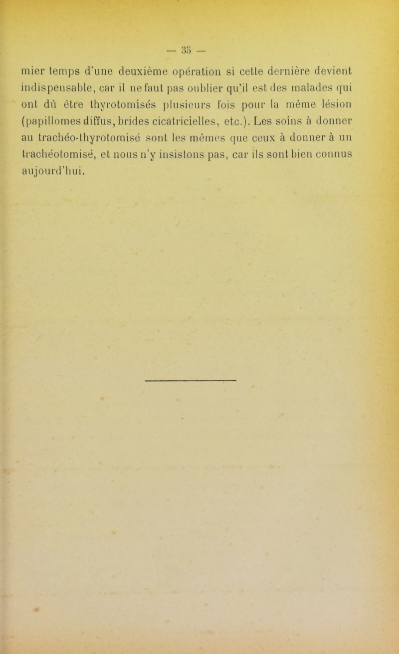 mier temps d'une deuxième opération si cette dernière devient indispensable, car il ne faut pas oublier qu'il est des malades qui ont dû être thyrotomisés plusieurs fois pour la même lésion (papillomes diffus, brides cicatricielles, etc.). Les soins à donner au trachéo-lhyrotomisé sont les mêmes que ceux à donner à un trachéotomisé, et nous n'y iusislons pas, car ils sont bien counus aujourd'hui.