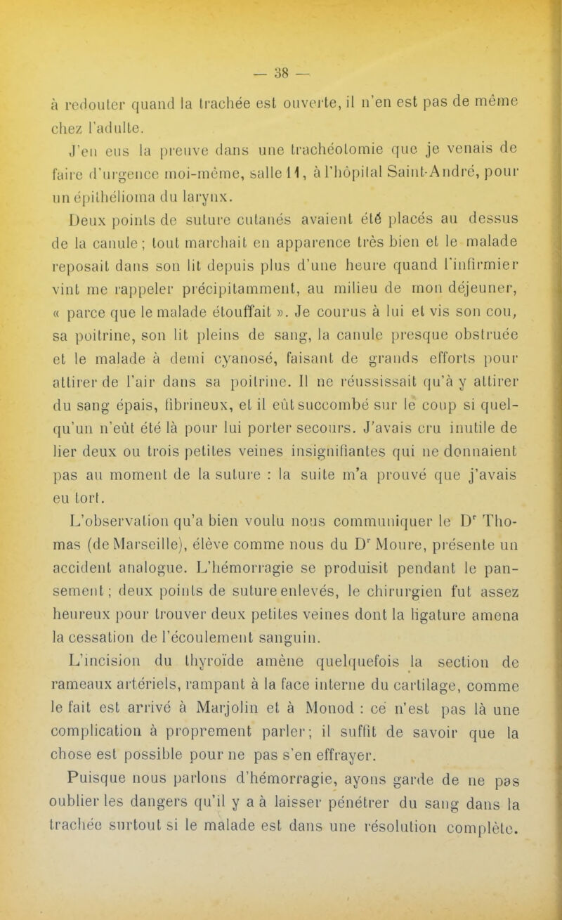 à redouter quand la trachée est ouverte, il n'en est pas de même chez l'adulte. J'en eus la preuve dans une trachéotomie que je venais de faire d'ui-geiicc moi-môme, salle H, àl'hôpilal Saint-André, pour un épilhéhoma du larynx. Deux points de suture cutanés avaient été placés au dessus de la caimle; tout marchait en apparence très bien et le malade reposait dans son lit depuis plus d'une heure quand l'infirmier vint me rappeler piécipitamment, au milieu de mon déjeuner, « parce que le malade étouffait ». Je courus à lui et vis son cou, sa poitrine, son lit pleins de sang, la canule presque obstruée et le malade à demi cyanosé, faisant de grands efforts pour attirer de l'air dans sa poitrine. Il ne réussissait qu'à y attirer du sang épais, hbrineux, et il eût succombé sin- le coup si quel- qu'un n'eût été là pour lui porter secoiu's. J'avais cru inutile de lier deux ou trois petites veines insignifiantes qui ne donnaient pas an moment de la suture : la suite m'a prouvé que j'avais eu tort. L'observation qu'a bien voulu nous communiquer le D Tho- mas (de Marseille), élève comme nous du D' Moure, présente un accident analogue. L'hémorragie se produisit pendant le pan- sement; deux points de suture enlevés, le chirurgien fut assez heureux pour ti'ouver deux petites veines dont la ligature amena la cessation de l'écoulement sanguin. L'mcision du thyroïde amène quelquefois la section de rameaux artériels, rampant à la face interne du cartilage, comme le fait est arrivé à Marjolin et à Monod : ce n'est pas là une complication à proprement parler; il suffit de savoir que la chose est possible pour ne pas s'en effrayer. Puisque nous parlons d'hémorragie, ayons garde de ne pas oublier les dangers qu'il y a à laisser pénétrer du sang dans la trachée surtout si le malade est dans une résolution complète.