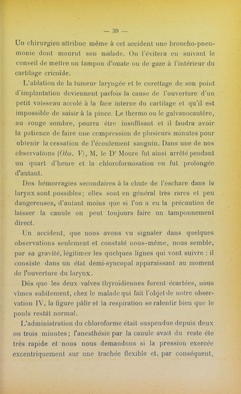 Un chirurgien aUribue même à cet accident ime broncho-pneu- monie dont mourut son malade. On l'évileia en suivant le conseil de mettre un lampon d'ouate ou de gaze à l'intérieur du cartilage cricoïde. L'ablation de la tumeur laryngée et le cui-eitage de son point d'implantation deviennent parfois la cause de l'ouverture d'un petit vaisseau accolé à la face inlerne du cartilage et qu'il est impossible de saisira la pince. Le Ihermo ou le galvanocautère, au rouge sombre, pourra être insuffisant et il faudra avoir la patience de faire une compression de plusieurs minutes pour obtenir la cessation de l'écoulement sanguin. Dans une de nos observations {Obs. V), M. le D' Moure fut ainsi arrêté pendant un quart d'heure et la chloroformisation en fut prolongée d'autant. Des hémorragies secondaires à la chute de Teschare dans le larynx sont possibles; elles sont en général très rares et peu dangereuses, d'autant moins que si l'on a eu la précaution de laisser la canule on peut toujours faire un tamponnement direct. Un accident, que nous avons vu signaler dans quelques observations seulement et constaté nous-même, nous semble, par sa gi-avilé, légitimer les quelques lignes qui vont suivre : il consiste dans un état demi-syncopal apparaissant au moment de l'ouvertui'e du larynx. Dès que les deux valves thyroïdiennes furent écartées, nous vîmes subitement, chez le malade qui fait l'objet de notre obser- vation IV, la figure pâlir et la respiration se ralentir bien que le pouls restât normal. L'administration du chloroforme était suspendue depuis deux on trois minutes; l'anesthésie par la canule avait du reste été très rapide et nous nous demandons si la pression exercée excentriquement sur une trachée flexible et, par conséquent,