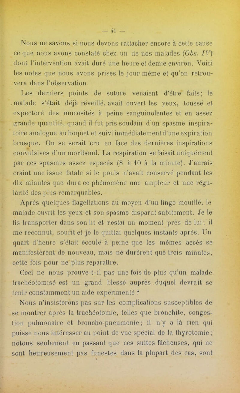 Nous ne savons si nous devons rattacher encore à cette cause ce que nous avons constaté chez un de nos malades {Ohs. IV) dont l'intervenlion avait duré une heure et demie environ. Voici les notes que nous avons prises le Jour même et qu'on retrou- vera dans l'observation Les derniei's points de suture venaient d'être faits; le malade s'était déjà réveillé, avait ouvert les yeux, toussé et expectoré des mucosités à peine sanguinolentes et en assez grande quantité, quand il fut pris soudain d'un spasme inspira- toire analogue au hoquet et suivi immédiatementd'une expiration brusque. On se serait cru en face des dernières inspirations convulsives d'un moribond. La respiration se faisait uniquement par ces spasmes assez espacés (8 à 10 à la minute). J'aurais craint une issue falale si le pouls n'avait conservé pendant les dix minutes que dura ce phénomène une ampleur et une régu- larité des plus remarquables. Après quelques flagellations au moyen d'un linge mouillé, le malade ouvrit les yeux et son spasme disparut subitement. Je le lis transporter dans son lit et restai un moment près de lui; il me reconnut, sourit et je le quittai quelques instants après. Un quart d'heure s'était écoulé à peine que les mêmes accès se manifestèrent de nouveau, mais ne durèrent que ti'ois minutes, cette fois pour ne plus reparaître. Ceci ne nous prouve-t-il pas une fois de plus qu'un malade trachéotomisé est un grand blessé auprès duquel devrait se tenir constamment un aide expérimenté ? Nous n'insisterons pas sur les complications susceptibles de se montrer après la trachéotomie, telles que bronchite, conges- tion pulmonaire et broncho-pneumonie; il n'y a là rien qui puisse nous intéresser au point de vue spécial de la thyrotomie; notons seulement en passant que ces suites fâcheuses, qui ne sont heureusement pas funestes dans la plupart des cas, sont