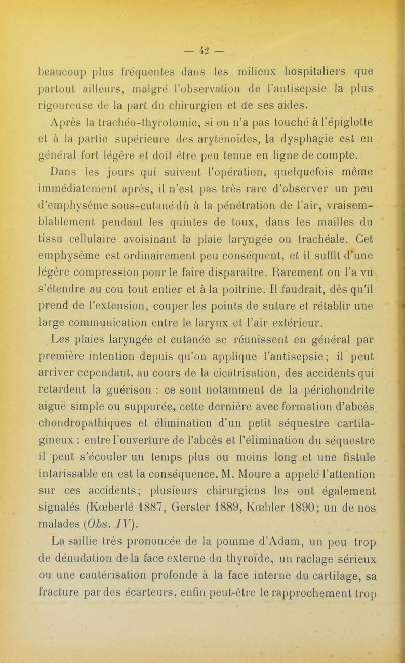 beaucoup plus fréquentes dans les milieux hospitaliers que partout ailleurs, malgré l'observation de l'antisepsie la plus rigoureuse de la part du chii'urgien et de ses aides. Après la tracbéo-thyrotomie, si on n'a pas touché à l'épiglotte et à la partie supérieure dos aryténoïdes, la dysphagie est en général fort légère et doil être peu tenue en ligne décompte. Dans les jours qui suivent l'opération, quelquefois même immédiatement après, il n'est pas très rare d'observer un peu d'emphysème sous-cutané dû à la pénétration de l'air, vraisem- blablement pendant les quintes de toux, dans les mailles du tissu cellulaire avoisinant la plaie laryngée ou trachéale. Cet emphysème est ordinairement peu conséquent, et il suffit d'une légère compression pour le faire disparaître. Rarement on l'a vu s'étendre au cou tout entier et à la poitrine. Il faudrait, dès qu'il prend de l'extension, couper les points de suture et rétablir une large communication entre le larynx et l'air extérieur. Les plaies laryngée et cutanée se réunissent en général par première intention dejjuis qu'on applique l'antisepsie; il peut arriver cependant, au cours de la cicatrisation, des accidents qui retardent la guérison : ce sont notamment de la périchondrite aiguë simple ou suppurée, cette dernière avec formation d'abcès chondropalhiques et élimination d'un petit séquestre cartila- gineux : entre l'ouverture de l'abcès et l'élimination du séquestre il peut s'écouler un temps plus ou moins long et une fistule intarissable en est la conséquence. M. Moure a appelé l'attention sur ces accidents; plusieurs chirurgiens les ont également signalés (Kœberlé 1887, Gerster 1889, Kœhler 1890; un de nos malades {Obs. IV). La saillie très prononcée de la pomme d'Adam, un peu trop de dénudation delà face externe du thyroïde, un raclage sérieux ou une cautérisation profonde à la face interne du cartilage, sa fracture par des écarteurs, enfin peut-être le rapprochement trop