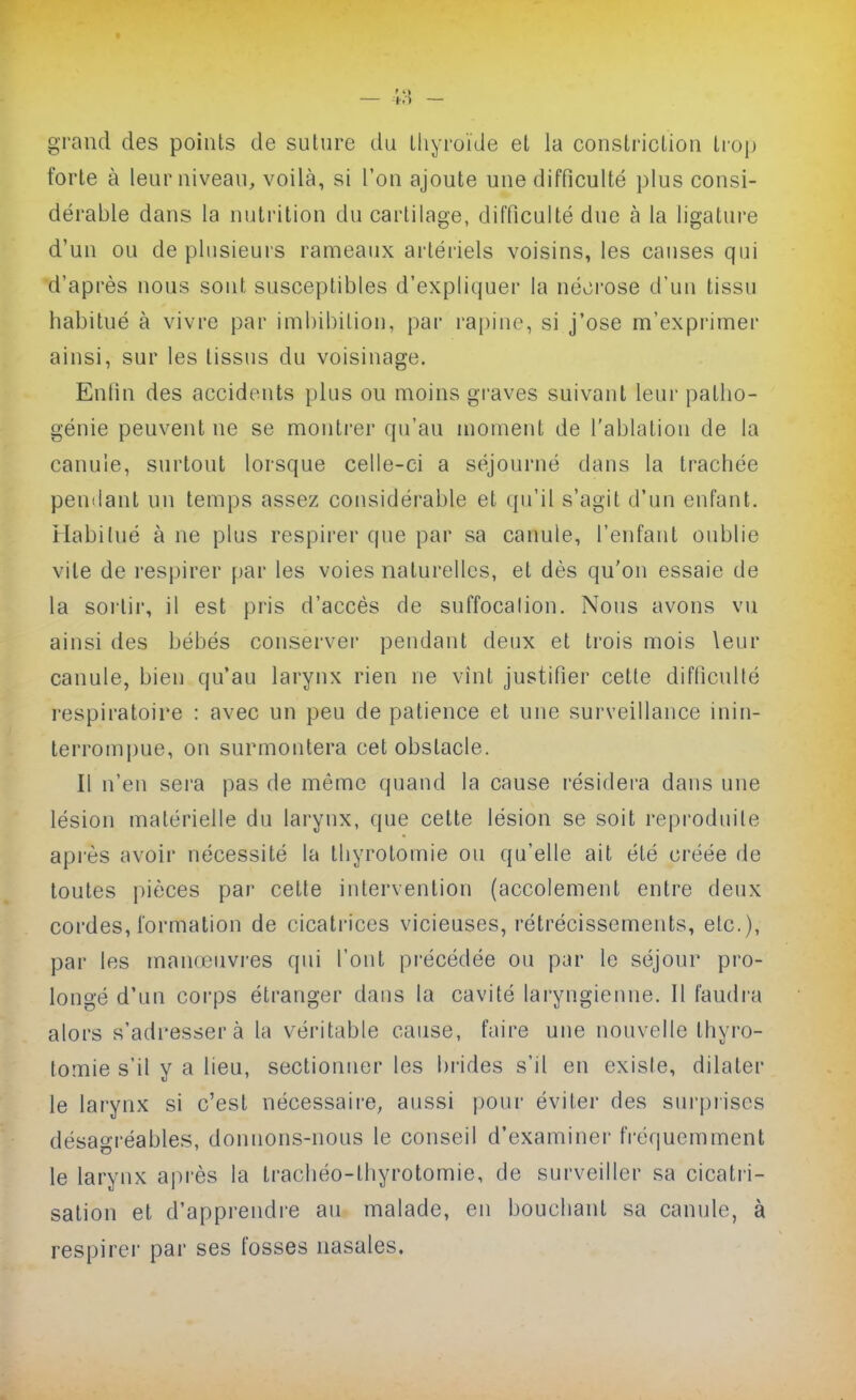 — ;;■{ - grand des points de suture du tliyroïde et la constriction trop forte à leur niveau, voilà, si l'on ajoute une difficulté plus consi- dérable dans la nutrition du cartilage, difficulté due à la ligature d'un ou de plusieurs rameaux artériels voisins, les causes qui d'après nous sont susceptibles d'expliquer la né^^rose d'un tissu habitué à vivre par imbibilion, par l'apine, si j'ose m'exprimer ainsi, sur les tissus du voisinage. Entin des accidents plus ou moins gi'aves suivant leur patho- génie peuvent ne se montrer qu'au moment de l'ablation de la canule, surtout lorsque celle-ci a séjourné dans la trachée pendant un temps assez considérable et qu'il s'agit d'un enfant. Habitué à ne plus respirer que par sa canule, l'enfant oublie vile de respirer par les voies naturelles, et dès qu'on essaie de la soi'lir, il est pris d'accès de suffocalion. Nous avons vu ainsi des bébés conserver pendant deux et trois mois leur canule, bien qu'au larynx rien ne vînt justifier cette difficulté respiratoire : avec un peu de patience et une surveillance inin- terrompue, on surmontera cet obstacle. Il n'en sera pas de même quand la cause résidei-a dans une lésion matérielle du larynx, que cette lésion se soit reproduite après avoir nécessité la lliyrotomie ou qu'elle ait été créée de toutes jiièces par cette intervention (accolement entre deux cordes, formation de cicati'ices vicieuses, rétrécissements, etc.), par les manœuvres qui l'ont précédée ou par le séjour pro- longé d'un corps étranger dans la cavité laryngienne. Il faudra alors s'adresser à la véritable cause, faire une nouvelle thyro- tomie s'il y a lieu, sectionner les bi-ides s'il en existe, dilater le larynx si c'est nécessaii-e, aussi poui- éviter des sui'prises désagréables, donnons-nous le conseil d'examinei' IVéquemment le larynx après la trachéo-thyrotomie, de surveiller sa cicatri- sation et d'appreudi-e au malade, en bouchant sa canule, à respirer par ses fosses nasales.