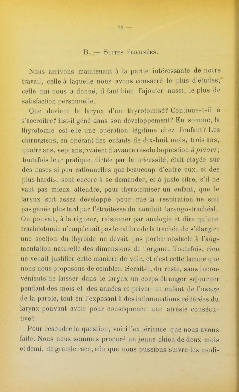 — — B. — Suites éloignées. Nous arrivons maintenant à la partie intéressante de notre travail, celle à laquelle nous avons consacré le plus d'études, celle qui nous a donné, il faut bien l'ajouter aussi, le plus de satisfaclion personnelle. Que devient le larynx d'un thyrotomisé? Continue-t-il à s'accroître? Est-il gêné dans son développement? En somme, la thyrotomie est-elle une opération légitime chez l'enfant? Les chirurgiens, en opérant des enfants de dix-huit mois, trois ans, quatre ans, sept ans, avaient d'avance résolu la question à jjrior]'; toutefois leur pratique, dictée par la nécessité, était étayée sur des bases si peu rationnelles que beaucoup d'entre eux, et des plus hardis, sont encore à se demander, et à juste titre, s'il ne vaut pas mieux attendre, pour thyrotomiser un enfant, que le larynx soit assez développé pour que la respiration ne soit pas gênée plus lard par l'étroitesse du conduit laryngo-trachéal. On pouvait, à la rigueur, raisonnei' par analogie et dire qu'une trachéotomie n'empêchait pas le calibre de la trachée de s'élargir; une section du thyroïde ne devait pas porter obstacle à l'aug- mentation natui'elle des dimensions de l'organe. Toutefois, l'ien ne venait justifier celte manière de voir, et c'est cette lacune que nous nous proposons de combler. Serait-il, du reste, sans incon- vénients de laisser dans le larynx un corps étranger séjourner pendant des mois et des années et priver un enfant de l'usage de la parole, tout en l'exposant à des inflammations réitérées du larynx pouvant avoir pour conséquence une atrésie consécu- tive? Pour résoudre la question, voici l'expérience que nous avons faite. Nous nous sommes procuré un jeune chien de deux mois et demi, degraiide race, afin que nous pussions suivre les modi-