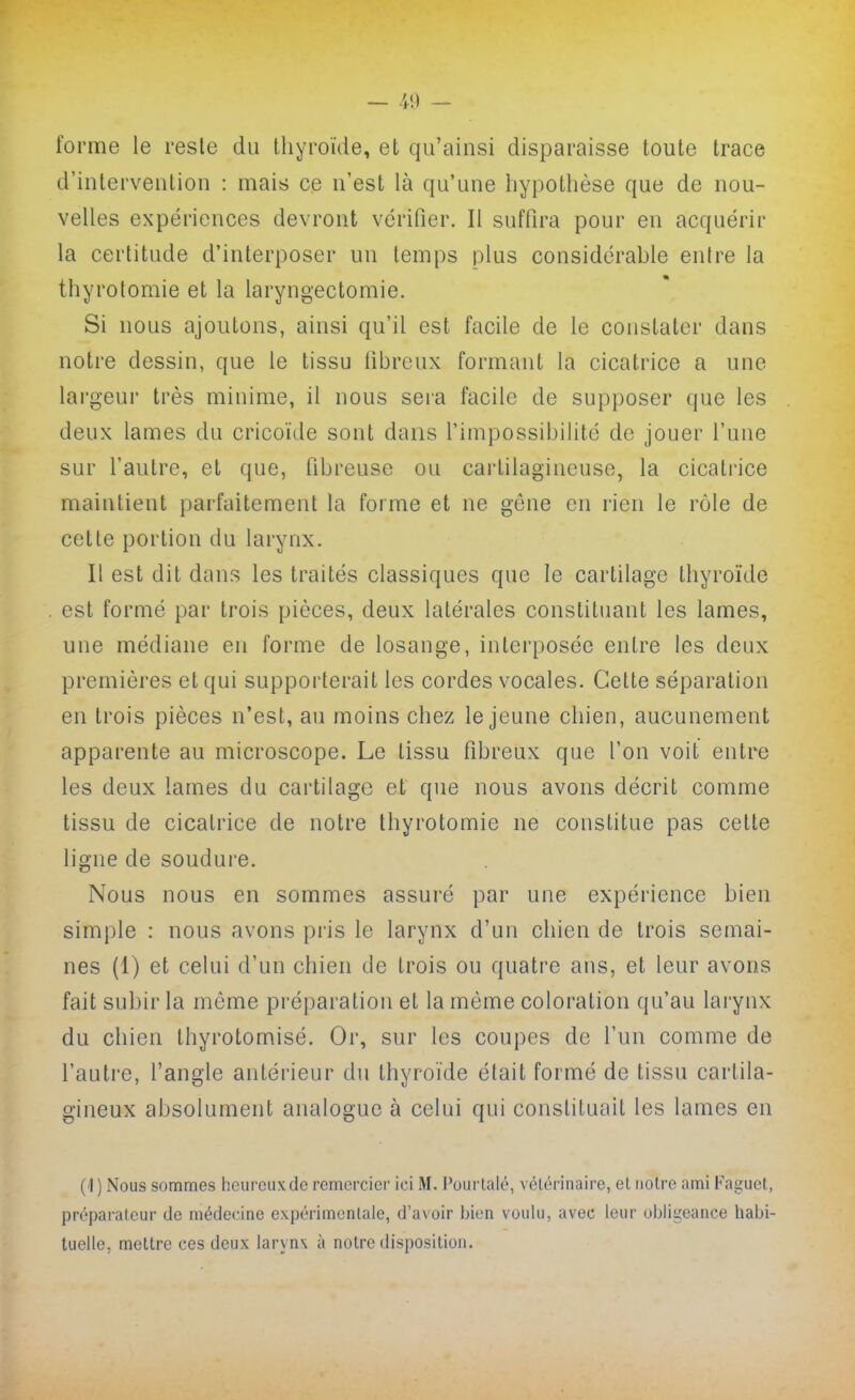 — -i!) — forme le reste du thyroïde, et qu'ainsi disparaisse toute trace d'intervention : mais ce n'est là qu'une hypothèse que de nou- velles expériences devront vérifier. Il suffira pour en acquérir la certitude d'interposer un temps plus considérable entre la thyrotomie et la laryngectomie. Si nous ajoutons, ainsi qu'il est facile de le constater dans notre dessin, que le tissu fibreux formant la cicatrice a une lai'geui très minime, il nous sera facile de supposer que les deux lames du cricoïde sont dans l'impossibilité de jouer l'une sur l'autre, et que, fibreuse ou cartilagineuse, la cicatrice maintient parfaitement la forme et ne gêne en rien le rôle de cette portion du larynx. Il est dit dans les traités classiques que le cartilage thyroïde est formé par trois pièces, deux latérales constituant les lames, une médiane en forme de losange, interposée entre les deux premières et qui supporterait les cordes vocales. Cette séparation en trois pièces n'est, au moins chez le jeune chien, aucunement apparente au microscope. Le tissu fibreux que l'on voit entre les deux lames du cartilage et que nous avons décrit comme tissu de cicatrice de notre thyrotomie ne constitue pas cette ligne de soudure. Nous nous en sommes assuré par une expérience bien simjjle : nous avons pris le larynx d'un chien de trois semai- nes (1) et celui d'un chien de trois ou quatre ans, et leur avons fait subir la môme préparation et la môme coloration qu'au larynx du chien thyrotomisé. Or, sur les coupes de l'un comme de l'autre, l'angle antérieur du thyroïde était formé de tissu cartila- gineux absolument analogue à celui qui constituait les lames en ) Nous sommes heureux de remercier ici M. Pourlalé, vélérinaire, eL notre ami Kaguet, préparateur de médecine expérimentale, d'avoir bien voulu, avec leur obligeance habi- tuelle, mettre ces deux laryn\ à notre disposition.