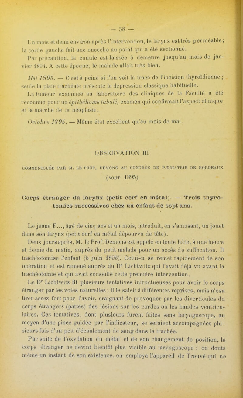 Un mois eldemi environ après rintervenlion, le larynx est très perméable; la corde j<aiiche fait une encoche au point qui a été sectionné. Par précaution, la canule est laissée à demeure jusqu'au mois de jan- vier 1894. A celle époque, le malade allait très bien. Mai 1895. — C'est à peine si l'on voil la trace de l'incision Ihyroïdienne ; seule la plaie trachéale présenle la dépression classique habituelle. La tumeur cxaminéo au laboraloire des cliniques de la Faculté a été recoimue [)0tn' un épitbélioma tubulé, examen ({ui confirmait l'aspect clinique et la marche de la néoplasie. Octobre 1895. — Même état excellent qu'au mois de mai. OBSERVATION III COMMUNIQUÉE TAU M. LE PUOF. DEMONS AU CONGRÈS DE P.EDIATl'.lE DE BORDEAUX (AOUT 1895) Corps étranger du larynx (petit cerf en métal). — Trois thyro- tomies successives chez un enfant de sept ans. Le jeune F..., âgé de cincj ans et un mois, introduit, en s'amusant, un jouet dans son larynx (petit cerf en métal dépourvu de tête). Deux jours après, M. le Prof. Démons est appelé en toute hâte, à une heure et demie du matin, auprès du petit malade pour un accès de suffocation. Il trachéotomise l'enfant (5 juin 1893). Celui-ci se remet rapidement de son opération et est ramené auprès du D* Lichlwilz qui l'avait déjà vu avant la trachéotomie et qui avait conseillé celte première intervention. Le Lichlwilz fit plusieurs tentatives infructueuses pour avoir le corps étranger par les voies naturelles ; il le saisit à différentes reprises, mais n'osa tirer assez fort pour l'avoir, craignant de provoquer par les diverticules du corps étrangers (pattes) des lésions sur les cordes ou les bandes ventricu- laires. Ces tentatives, dont plusieurs furent faites sans laryngoscope, au moyen d'une pince guidée par l'indicateur, se seraient accompagnées plu- sieurs fois d'im peu d'écoulement de sang dans la trachée. Par suite de l'oxydation du métal et de son changement de position, le corps étranger ne devint bientôt plus visible au laryngoscope : on douta même un instant do son existence, on employa l'appareil de Trouvé qui ne