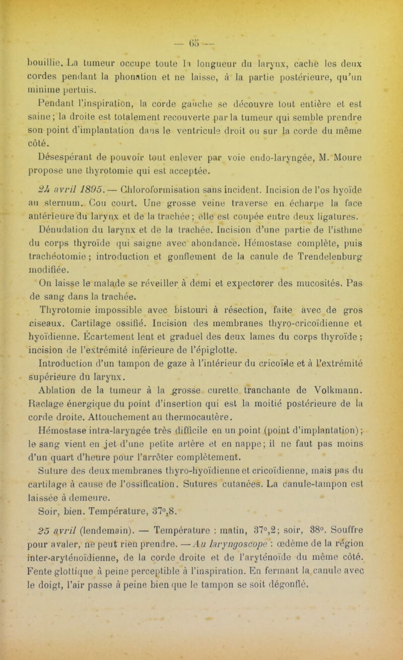 bouillie. La tumeur occupe toute \ \ longueur du larynx, cache les deux cordes pendant la phon.ntiou et ne laisse, à la partie postérieure, qu'un minime pertuis. Pendant l'inspiration, la corde gauche se découvre tout entière et est saine; la droite est totalement recouverte parla tumeur qui semble prendre son point d'implantation dans le ventricule droit ou sur la corde du même côté. Désespérant de pouvoir tout enlever par voie endo-laryngée, M. Moure propose une thyrotomie qui est acceptée. avril 1895.— Gidoroformisation sans incident. Incision de l'os hyoïde au sternum. Cou court. Une grosse veine traverse en écharpe la face antérieure du larynx et de la trachée; elle est coupée entre deux ligatures. Dénudation du larynx et de la trachée. Incision d'une partie de l'isthme du corps thyroïde qui saigne avec abondance. Hémostase complète, puis trachéotomie ; introduction et gonllement de la canule de Trendelenburg modifiée. On laisse le malade se réveiller à demi et expectorer des mucosités. Pas de sang dans la trachée. Thyrotomie impossible avec bistouri à résection, faite avec de gros ciseaux. Cartilage ossifié. Incision des membranes thyro-cricoïdienne et hyoïdienne. Ecartement lent et graduel des deux lames du corps thyroïde ; incision de l'extrémité inférieure de l'épiglotte. Introduction d'un tampon de gaze à l'intérieur du cricoïde et à l'extrémité supérieure du larynx. Ablation de la tumeur à la grosse curette tranchante de Volkmann. Raclage énergique du point d'insertion qui est la moitié postérieure de la corde droite. Attouchement au thermocautère. Hémostase intra-laryngée très difficile en un point (point d'implantation); le sang vient en jet d'une petite artère et en nappe; il ne faut pas moins d'un quart d'heure pour farrèter complètement. Suture des deux membranes thyro-hyoïdienne et cricoïdienne, mais pas du cartilage à cause de l'ossification. Sutures cutanées. La canule-tampon est laissée à demeure. Soir, bien. Température, 37o,8. 25 avril (lendemain). — Température : matin, 37o,2; soir, 38°. Souffre pour avaler, ne peut rien prendre. —Au laryngoscope : œdème de la région inter-aryténoïdienne, de la corde droite et de l'aryténoïde du même côté. Fente glottique à peine perceptible à l'inspiration. En fermant la canule avec le doigt, l'air passe à peine bien que le tampon se soit dégonflé.