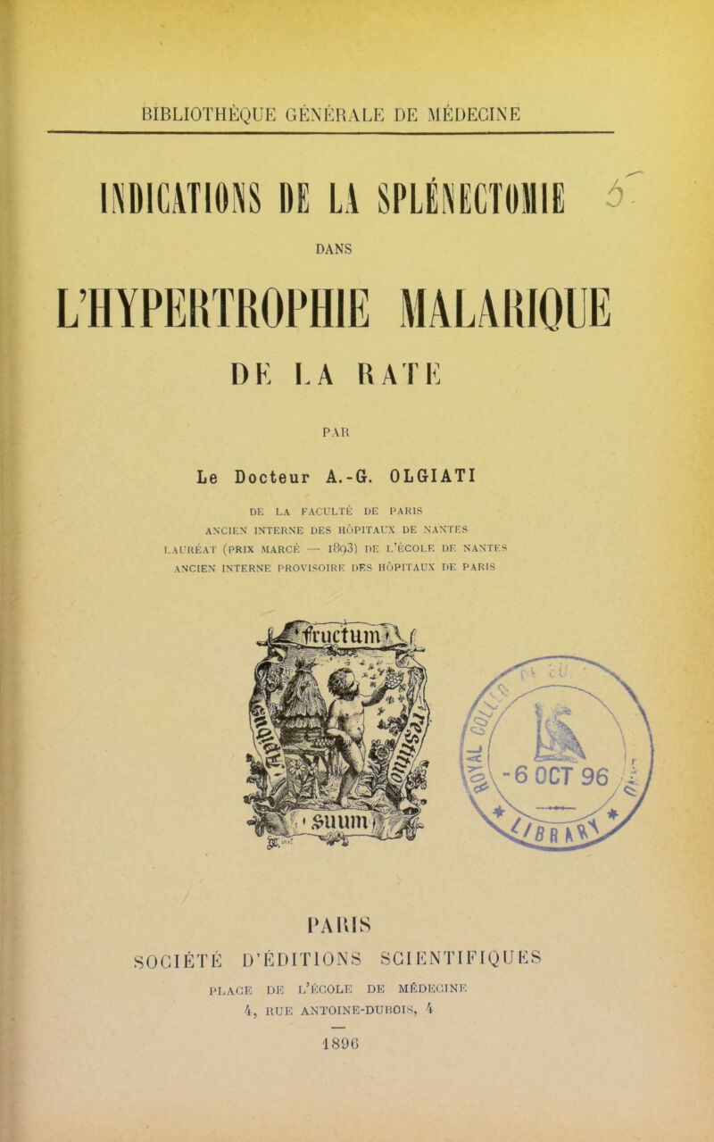 BIBLIOTHÈQUE GÉNÉRALE DE MÉDECINE INDICATIONS DE LA SPLÉ1NECTOMIE à DANS L'HYPERTROPHIE MALARIOUE DK I.A RATE PAU Le Docteur A.-G. OLGIATI DE LA FACULTÉ DE PARIS ANCIEN INTERNE DES HÔPITAUX DE NANTES LAURÉAT (PRIX MARCÉ — l8q3) DE L'ÉCOLE DE NANTES ANCIEN INTERNE PROVISOIRE DES HÔPITAUX DE PARIS PARIS S 0 GIÉ T É D1É DIT10 N S SGIENTIFIQ U E S PLAGE DE L'ÉCOLE DE MÉDECINE 4, KUE ANTOINE-DUROTK, 4 1896