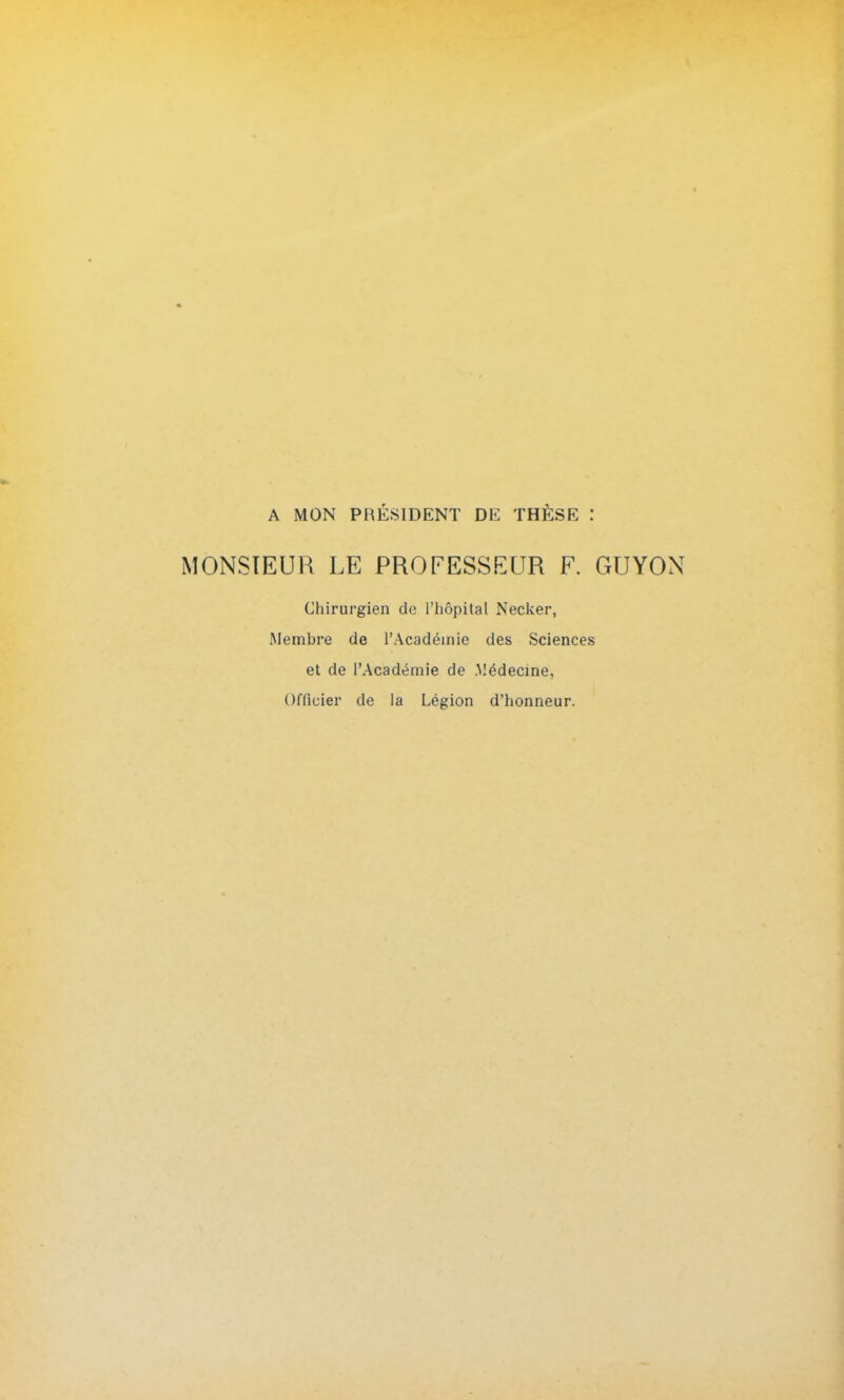 A MON PRÉSIDENT DE THÈSE MONSIEUR LE PROFESSEUR F. GUYON Chirurgien de l'hôpital Necker, Membre de l'Académie des Sciences et de l'Académie de .Médecine, Officier de la Légion d'honneur.