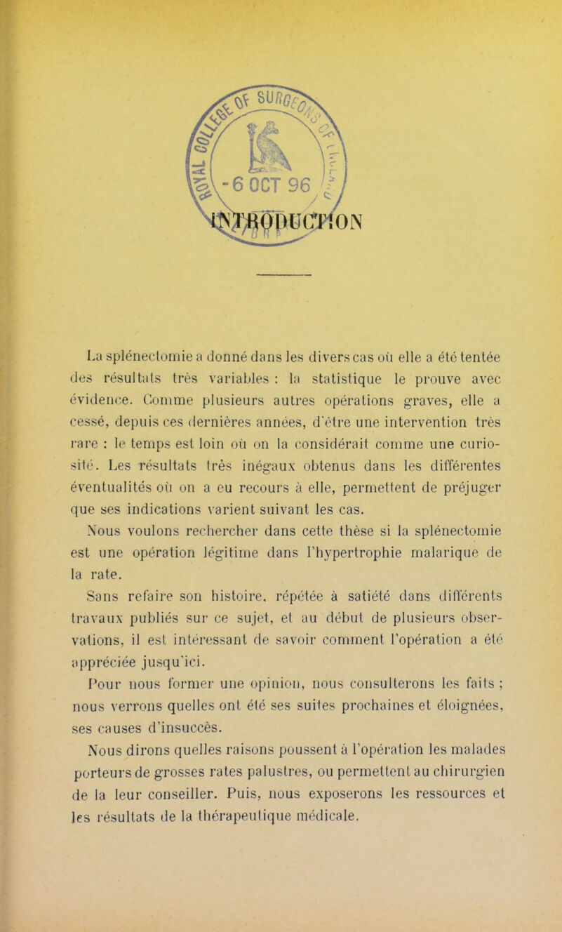 La splénectomie a donné clans les divers cas où elle a été tentée des résultats très variables : la statistique le prouve avec évidence. Comme plusieurs autres opérations graves, elle a cessé, depuis ces dernières années, d*ètre une intervention très rare : le temps est loin où on la considérait comme une curio- sité. Les résultats très inégaux obtenus dans les différentes éventualités où on a eu recours à elle, permettent de préjuger que ses indications varient suivant les cas. Nous voulons rechercher dans cette thèse si la splénectomie est une opération légitime dans l'hypertrophie malarique de la rate. Sans refaire son histoire, répétée à satiété dans différents travaux publiés sur ce sujet, et au début de plusieurs obser- vations, il est intéressant de savoir comment l'opération a été appréciée jusqu'ici. Pour nous former une opinion, nous consulterons les faits : nous verrons quelles ont été ses suites prochaines et éloignées, ses causes d'insuccès. Nous dirons quelles raisons poussent à l'opération les malades porteurs de grosses rates palustres, ou permettent au chirurgien de la leur conseiller. Puis, nous exposerons les ressources et les résultats de la thérapeutique médicale.