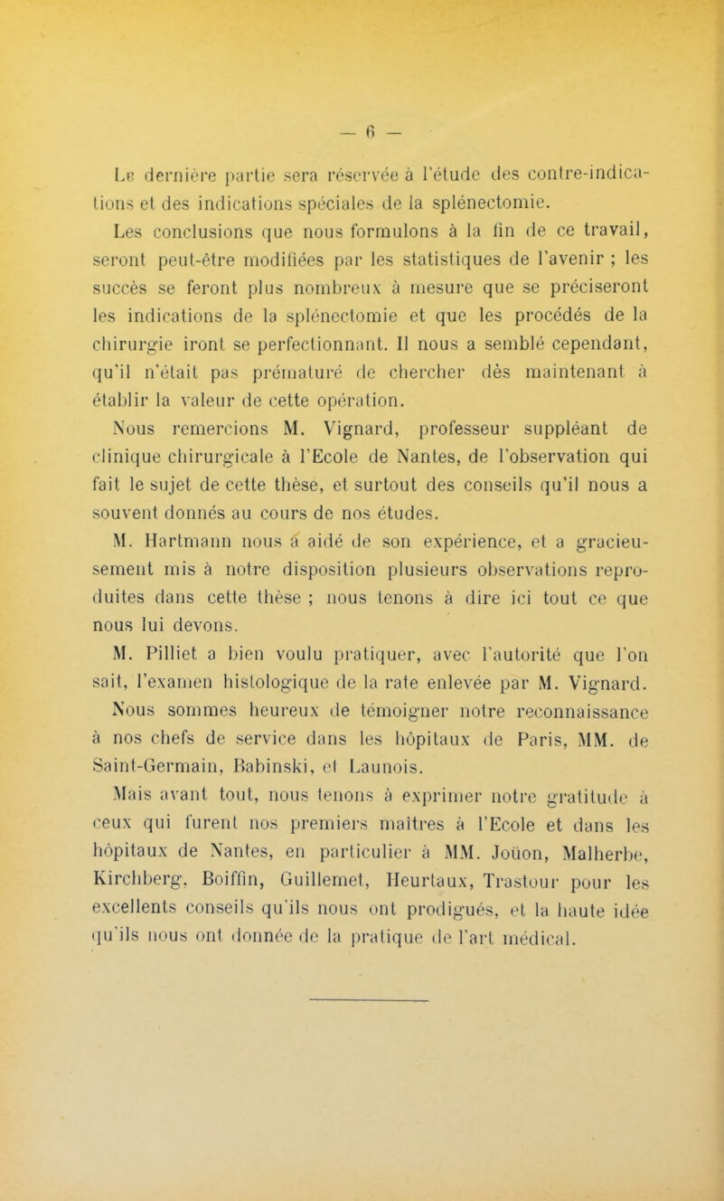 Le dernière partie sera réservée à l'étude des contre-indica- tions et des indications spéciales de la splénectomie. Les conclusions que nous formulons à la fin de ce travail, seront peut-être modifiées par les statistiques de l'avenir ; les succès se feront plus nombreux à mesure que se préciseront les indications de la splénectomie et que les procédés de la chirurgie iront se perfectionnant. Il nous a semblé cependant, qu'il n'était pas prématuré de chercher dès maintenant à établir la valeur de cette opération. Nous remercions M. Vignard, professeur suppléant de clinique chirurgicale à l'Ecole de Nantes, de l'observation qui fait le sujet de cette thèse, et surtout des conseils qu'il nous a souvent donnés au cours de nos études. M. Hartmann nous a aidé de son expérience, et a gracieu- sement mis à notre disposition plusieurs observations repro- duites dans cette thèse ; nous tenons à dire ici tout ce que nous lui devons. M. Pilliet a bien voulu pratiquer, avec l'autorité que l'on sait, l'examen histologique de la rate enlevée par M. Vignard. Nous sommes heureux de témoigner notre reconnaissance à nos chefs de service dans les hôpitaux de Paris, MM. de Saint-Germain, Babinski, el Launois. Mais avant tout, nous tenons à exprimer notre gratitude à ceux qui furent nos premiers maîtres à l'Ecole et dans les hôpitaux de Nantes, en particulier à MM. Joiion, Malherbe, Kirchberg, Boiffm, Guillemet, Heurtaux, Trastour pour les excellents conseils qu'ils nous ont prodigués, et la haute idée qu'ils nous ont donnée de la pratique de l'art médical.