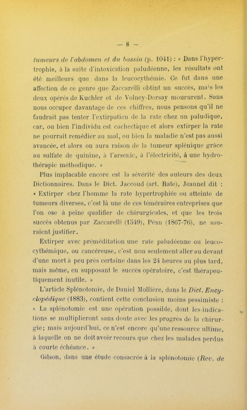 tumeurs de l'abdomen et du bassin (p. 1041) : « Dans l'hyper- trophie, à la suite d'intoxication paludéenne, les résultats ont été meilleurs que dans La leucocythémie. Ce fut dans une affection de ce genre que Zaccarelli obtint un succès, ma.;s les deux opérés de Kuchler et de Volney-Dorsay moururent. Sans nous occuper davantage de ces chiffres, nous pensons qu'il ne faudrait pas tenter l'extirpation de la rate chez un paludique, car, ou bien l'individu est cachectique et alors extirper la rate ne pourrait remédier au mal, ou bien la maladie n'est pas aussi avancée, et alors on aura raison de la tumeur splénique grâce au sulfate de quinine, à l'arsenic, à l'électricité, à une hydro- thérapie méthodique. » Plus implacable encore est la sévérité des auteurs des deux Dictionnaires. Dans le Dict. Jaccoud (art. Rate), Jeannel dit : « Extirper chez l'homme la rate hypertrophiée ou atteinte de tumeurs diverses, c'est là une de ces téméraires entreprises que l'on ose à peine qualifier de chirurgicales, et que les trois succès obtenus par Zaccarelli (1549), Péan (1867-76), ne sau- raient justifier. Extirper avec préméditation une rate paludéenne ou leum- cythémique, ou cancéreuse, c'est non seulement aller au devant d'une mort à peu près certaine dans les 24 heures au plus tard, mais même, en supposant le succès opératoire, c'est thérapeu- tiquenient inutile. » L'article Splénotomie, de Daniel Mollière, dans le Dict. Ency- clopédique (1883), contient cette conclusion moins pessimiste : « La splénotomie est une opération possible, dont les indica- tions se multiplieront sans doute avec les progrès de la chirur- gie; mais aujourd'hui, ce n'est encore qu'une ressource ultime, à laquelle on ne doit avoir recours que chez les malades perdus à courte échéance. » Gilson, dans une étude consacrée à la splénotomie (Rev. de