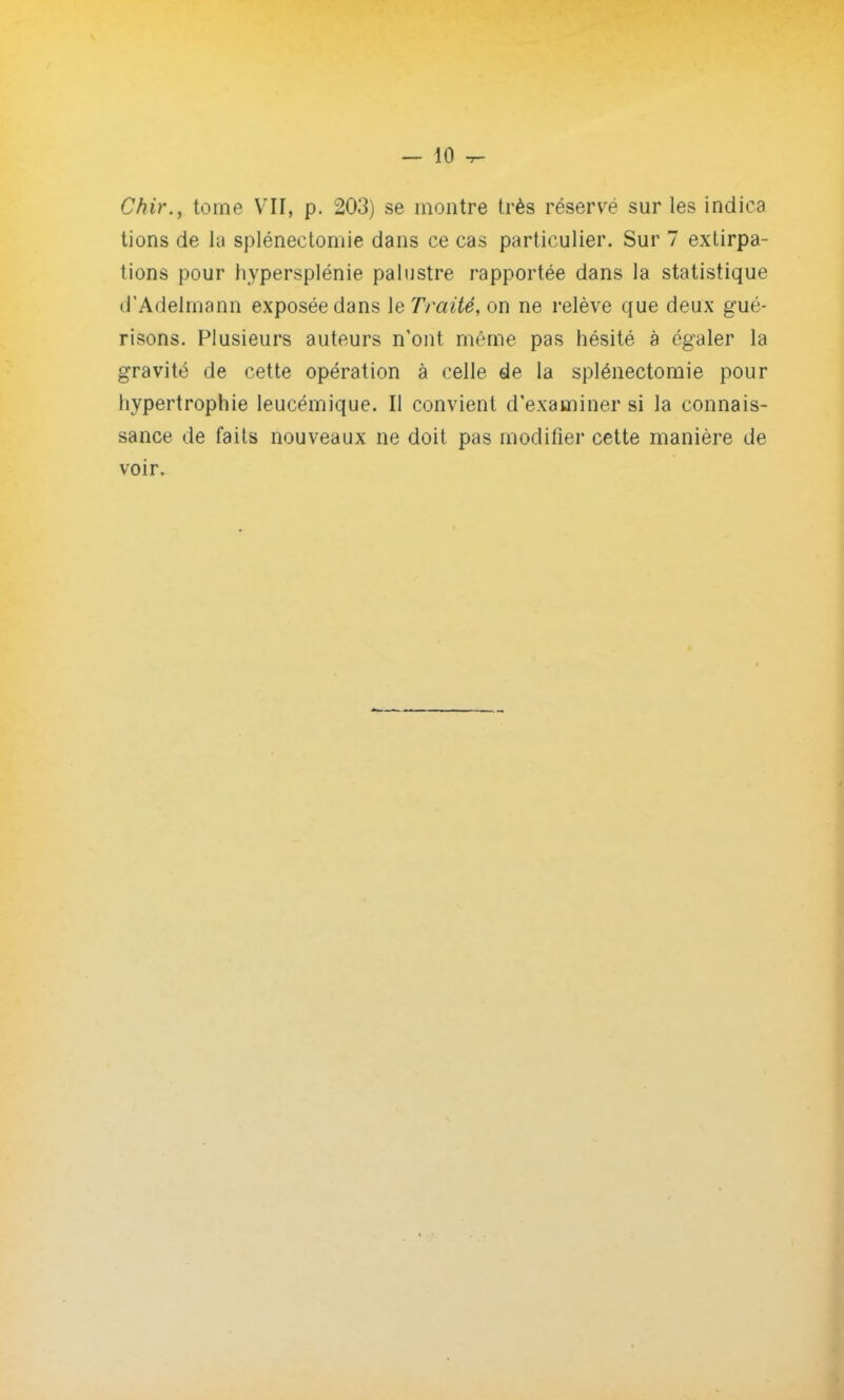 Chir., tome VII, p. 203) se montre très réservé sur les indiea tions de la splénectomie dans ce cas particulier. Sur 7 extirpa- tions pour hypersplénie palustre rapportée dans la statistique d'Adelmann exposée dans le Traité, on ne relève que deux gué- risons. Plusieurs auteurs n'ont même pas hésité à égaler la gravité de cette opération à celle de la splénectomie pour hypertrophie leucémique. Il convient d'examiner si la connais- sance de faits nouveaux ne doit pas modifier cette manière de voir.