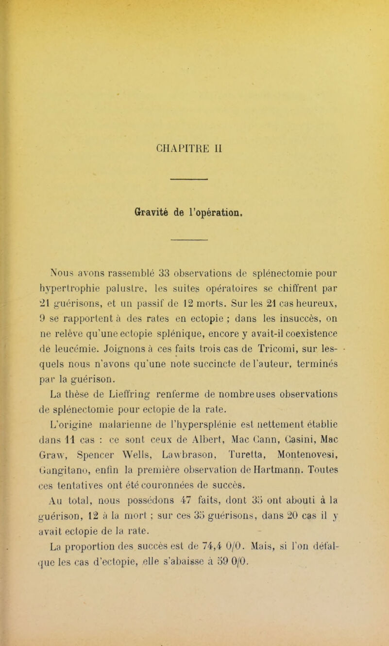 Gravité de l'opération. Nous avons rassemblé 33 observations de splénectomie pour hypertrophie palustre, les suites opératoires se chiffrent par 21 guérisons, et un passif de 12 morts. Sur les 21 cas heureux, 9 se rapportent à des rates en ectopie ; dans les insuccès, on ne relève qu'une ectopie splénique, encore y avait-il coexistence de leucémie. Joignons à ces faits trois cas de Tricomi, sur les- quels nous n'avons qu'une note succincte de l'auteur, terminés par la guérison. La thèse de Lieffring renferme de nombreuses observations de splénectomie pour ectopie de la rate. L'origine malarienne de l'hypersplénie est nettement établie dans 11 cas : ce sont ceux de Albert, Mac Cann, Casini, Mac Graw, Spencer Wells, Lavvbrason, Turetta, Montenovesi, Gangitano, enfin la première observation de Hartmann. Toutes ces tentatives ont été couronnées de succès. Au total, nous possédons 47 faits, dont 3,> ont abouti à la guérison, 12 à la mort ; sur ces 3.'3 guérisons, dans 20 cas il y avait ectopie de la rate. La proportion des succès est de 74,4 0/0. Mais, si Ton défal- que les cas d'eclopie, elle s'abaisse a 59 0/0.