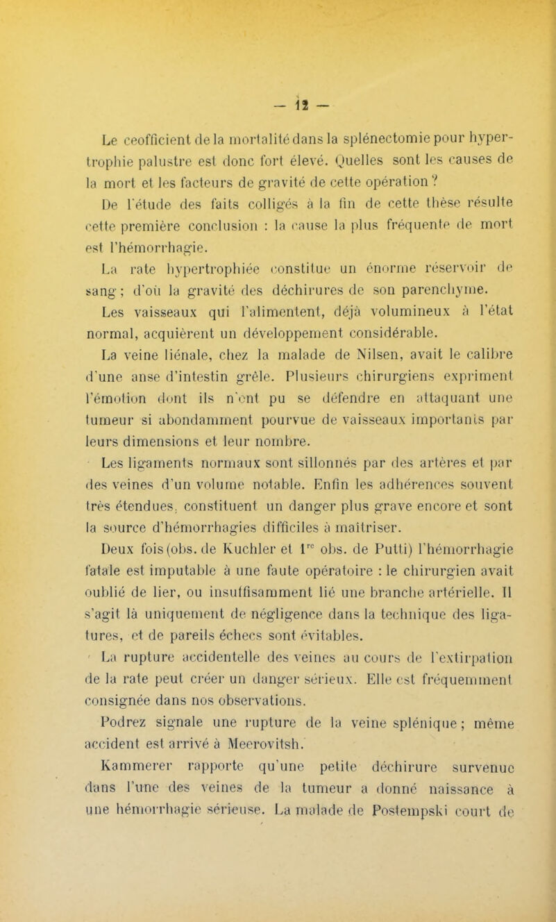 Le ceofficient de la mortalité dans la splénectomie pour hyper- trophie palustre est donc fort élevé. Quelles sont les causes de la mort et les facteurs de gravité de cette opération ? De Tétude des faits colligés à la tin de cette thèse résulte cette première conclusion : la cause la plus fréquent»1 de mort est l'hémorrhagie. La rate hypertrophiée constitue un énorme réservoir de sang ; d'où la gravité des déchirures de son parenchyme. Les vaisseaux qui l'alimentent, déjà volumineux à l'état normal, acquièrent un développement considérable. La veine liénale, chez la malade de Nilsen, avait le calibre d'une anse d'intestin grêle. Plusieurs chirurgiens expriment l'émotion dont ils n'ont pu se défendre en attaquant une tumeur si abondamment pourvue de vaisseaux importants par leurs dimensions et leur nombre. Les ligaments normaux sont sillonnés par des artères et par des veines d'un volume notable. Enfin les adhérences souvent très étendues, constituent un danger plus grave encore et sont la source d'hémorrhagies difficiles à maîtriser. Deux fois (obs.de Kuchler et lre obs. de Putti) l'hémorrhagie fatale est imputable à une faute opératoire : le chirurgien avait oublié de lier, ou insutfisamment lié une branche artérielle. Il s'agit là uniquement de négligence dans la technique des liga- tures, et de pareils échecs sont évitantes. La rupture accidentelle des veines au cours de l'extirpation • le la rate peut créer un danger sérieux. Elle est fréquemment consignée dans nos observations. Podrez signale une rupture de la veine splénique; même accident est arrivé à Meerovitsh. Kammerer rapporte qu'une petite déchirure survenue dans l'une des veines de la tumeur a donné naissance à une hémorrhagiè sérieuse. La malade de Postempski court de