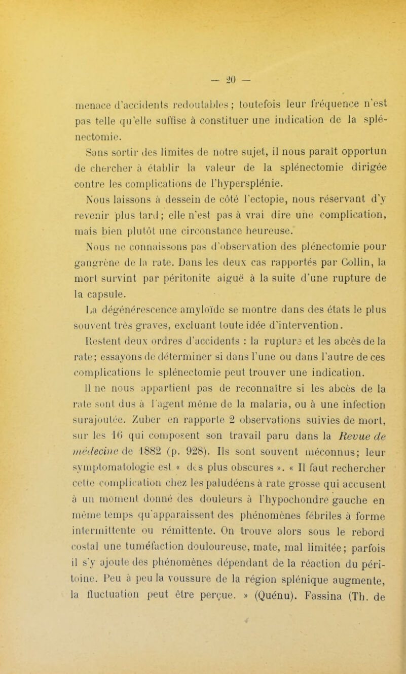 menace d'accidents redoutables; toutefois leur fréquence n'est pas telle qu'elle suffise à constituer une indication de la splé- nectomie. Sans sortir des limites de notre sujet, il nous paraît opportun de chercher à établir la valeur de la splénectomie dirigée contre les complications de l'hypersplénie. Nous laissons à dessein de côté l'ectopie, nous réservant d'y revenir plus tard; elle n'est pas à vrai dire une complication, mais bien plutôt une circonstance heureuse. Nous ne connaissons pas d'observation des plénectomie pour gangrène de la rate. Dans les deux cas rapportés par Gollin, la mort survint par péritonite aiguë à la suite d'une rupture de la capsule. La dégénérescence amyloïde se montre dans des états le plus souvent très graves, excluant toute idée d'intervention. Restent deux ordres d'accidents : la ruplura et les abcès de la rate; essayons de déterminer si dans l'une ou dans l'autre de ces complications le splénectomie peut trouver une indication. Il ne nous appartient pas de reconnaître si les abcès de la rate sont dus à l'agent môme de la malaria, ou à une infection surajoutée. Zuber en rapportes observations suivies de mort, sur les 16 qui composent son travail paru dans la Revue de médecine de 1882 (p. 928). Ils sont souvent méconnus; leur symptoraatologie est « des plus obscures ». « Il faut rechercher celle complication chez les paludéens à rate grosse qui accusent à un moment donné des douleurs à l'hypochondre gauche en même temps qu'apparaissent des phénomènes fébriles à forme intermittente ou rémittente. On trouve alors sous le rebord costal une tuméfaction douloureuse, mate, mal limitée; parfois il s'y ajoute des phénomènes dépendant de la réaction du péri- toine. Peu a peu la voussure de la région splénique augmente, la fluctuation peut être perçue. » (Quénu). Fassina (Th. de