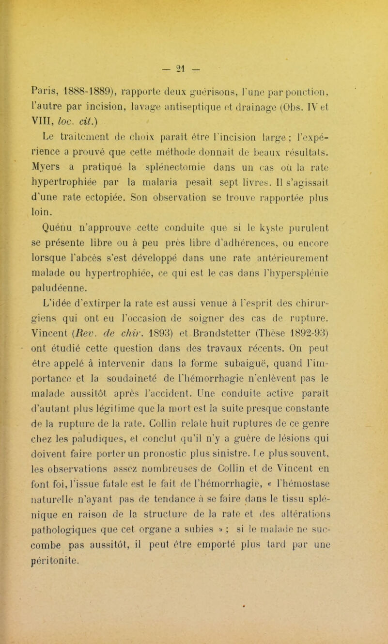 Paris, 1888-1889), rapporte deux guérisons, l'une par ponction, l'autre par incision, lavage antiseptique ot drainage (Obs. IV et VIII, loc. cit.) Le traitement de choix paraît être l'incision large; l'expé- rience a prouvé que cette méthode donnait de beaux résultais. Myers a pratiqué la splénectoinie dans un cas où la rate hypertrophiée par la malaria pesait sept livres. Il s'agissail d'une rate ectopiée. Son observation se trouve rapportée plus loin. Quénu n'approuve cette conduite que si le kvste purulent se présente libre ou à peu près libre d'adhérences, ou encore lorsque l'abcès s'est développé dans une rate antérieurement malade ou hypertrophiée, ce qui est le cas dans l'hypersplénie paludéenne. L'idée d'extirper la rate est aussi venue à l'esprit des chirur- giens qui ont eu l'occasion de soigner des cas de rupture. Vincent {Rev. rie dur. 1893) et Brandstetter (Thèse 1892-93) ont étudié cette question dans des travaux récents. On peut être appelé à intervenir dans la forme subaiguë, quand l'im- portance et la soudaineté de Thémorrhagie n'enlèvent pas le malade aussitôt après l'accident. Une conduite active parait d'autant plus légitime que la mort est la suite presque constante de la rupture de la rate. Gollin relate huit ruptures de ce genre chez les paludiques, et conclut qu'il n'y a guère de lésions qui doivent faire porter un pronostic plus sinistre. I.e plus souvent, les observations assez nombreuses de Collin et de Vincent en font foi, l'issue fatale est le fait de l'hémorrhagie, « l'hémostase naturelle n'ayant pas de tendance à se faire dans le tissu splé- nique en raison de la structure de la rate et des altérations pathologiques que cet organe a subies » ; si le malade ne suc- combe pas aussitôt, il peut être emporté plus tard par une péritonite.