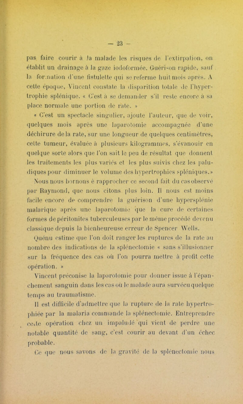 pas faire courir à la malade les risques cle l'extirpation, on établit un drainage à la gaze iodoformée. Guéridon rapide, sauf la formation d'une fistulelte qui se referme huit mois après. A cette êpaque, Vincent constate la disparition totale de l'hyper- trophie splénique. « C'est à se demander s'il reste encore à sa place normale une portion de rate, » « C'est un spectacle singulier, ajoute l'auteur, que de voir, quelques mois après une laparotomie accompagnée d'une déchirure delà rate, sur une longueur de quelques centimètres, cette tumeur, évaluée à plusieurs kilogrammes, s'évanouir en quelque sorte alors que l'on sait le peu de résultat que donnent les traitements les plus variés et les plus suivis chez les palu- diquespour diminuer le volume des hypertrophies spléniques.» Nous nous bornons è rapprocher ce second fait du cas observé par Raymond, que nous citons plus loin. Il nous est moins facile encore de comprendre la guérison d'une hypersplénie malarique après une laparotomie que la cure de certaines formes de péritonites tuberculeuses par le même procédé devenu classique depuis la bienheureuse erreur de Spencer Wells. Quénu estime que l'on doit ranger les ruptures de la rate au nombre des indications de la spléneetomie « sons s'illusionner sur la fréquence des cas où l'on pourra mettre à profit cette opération. » Vincent préconise la laparotomie pour donner issue à l'épan- chement sanguin dans les cas où le malade aura survécu quelque temps au traumatisme. 11 est difficile d'admettre que la rupture de la rate hypertro- phiée par la malaria commande la spléneetomie. Entreprendre cette opération chez un impaludé qui vient de perdre une notable quantité de sang, c'est courir au devant d'un échec probable. Ce que nous savons de la gravité de la spléneetomie nous