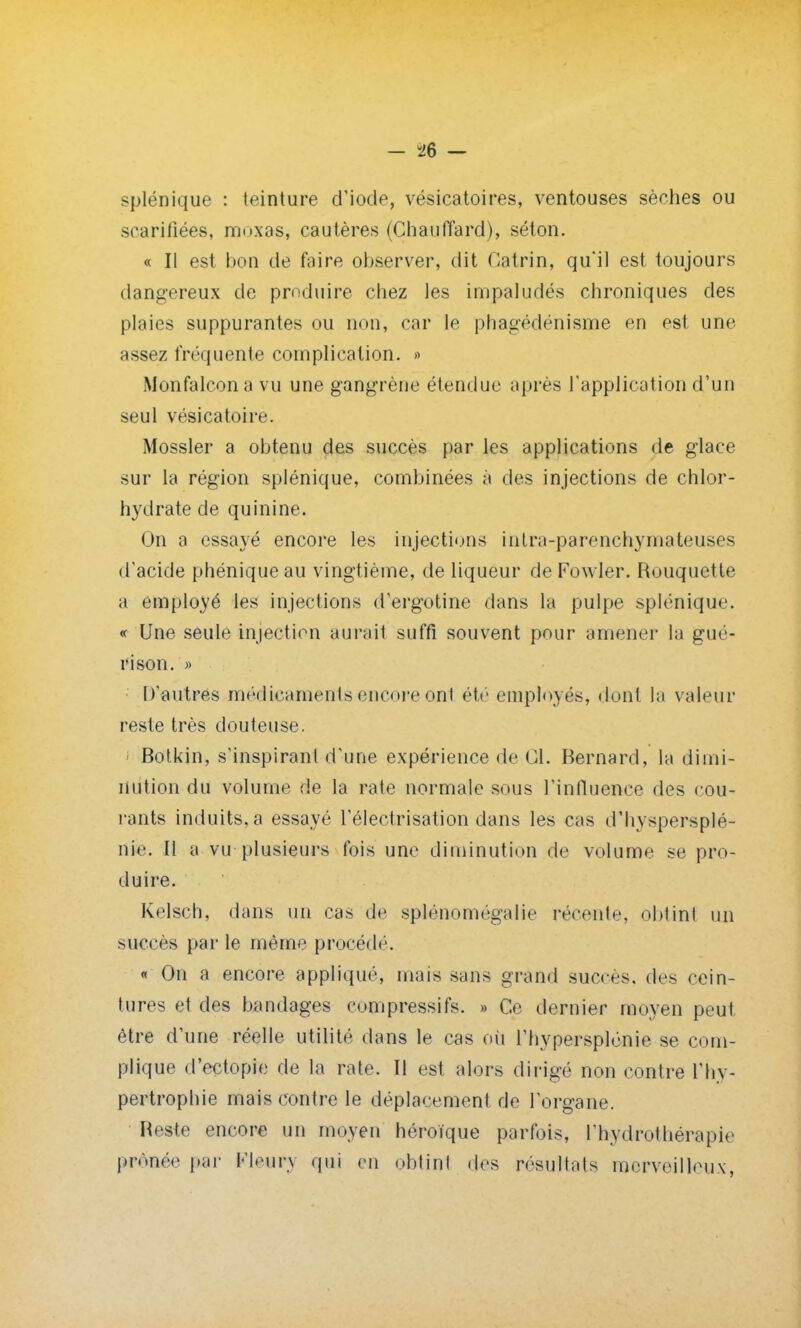 splénique : teinture d'iode, vésicatoires, ventouses sèches ou scarifiées, moxas, cautères (Chauffard), séton. « Il est bon de faire observer, dit Catrin, qu'il est toujours dangereux de produire chez les impaludés chroniques des plaies suppurantes ou non, car le phagédénisme en est une assez fréquente complication. » Monfalcona vu une gangrène étendue après l'application d'un seul vésicatoire. Mossler a obtenu des succès par les applications de glace sur la région splénique, combinées à des injections de chlor- hydrate de quinine. On a essayé encore les injections inlra-parenchymateuses d'acide phénique au vingtième, de liqueur de Fowler. Rouquette a employé les injections d'ergotine dans la pulpe splénique. « Une seule injection aurait suffi souvent pour amener la gué- ri son. » D'autres médicaments encore ojïl été employés, dont la valeur reste très douteuse. Botkin, s'inspiranl d'une expérience de Cil. Bernard, la dimi- nution du volume de la rate normale sous l'influence des cou- rants induits, a essayé l'électrisation dans les cas d'hyspersplé- nie. Il a vu plusieurs fois une diminution de volume se pro- duire. Kelsch, dans un cas de splénomégalie récente, obtint un succès par le même procède « On a encore appliqué, mais sans grand succès, des cein- tures et des bandages compressifs. » Ce dernier moyen peut être d'une réelle utilité dans le cas où l'hypersplénie se com- plique d'ectopie de la rate. Il est alors dirigé non contre l'hy- pertrophie mais contre le déplacement de l'organe. Reste encore un moyen héroïque parfois, l'hydrothérapie prônée par Henry qui en obtint des résultats merveilleux,