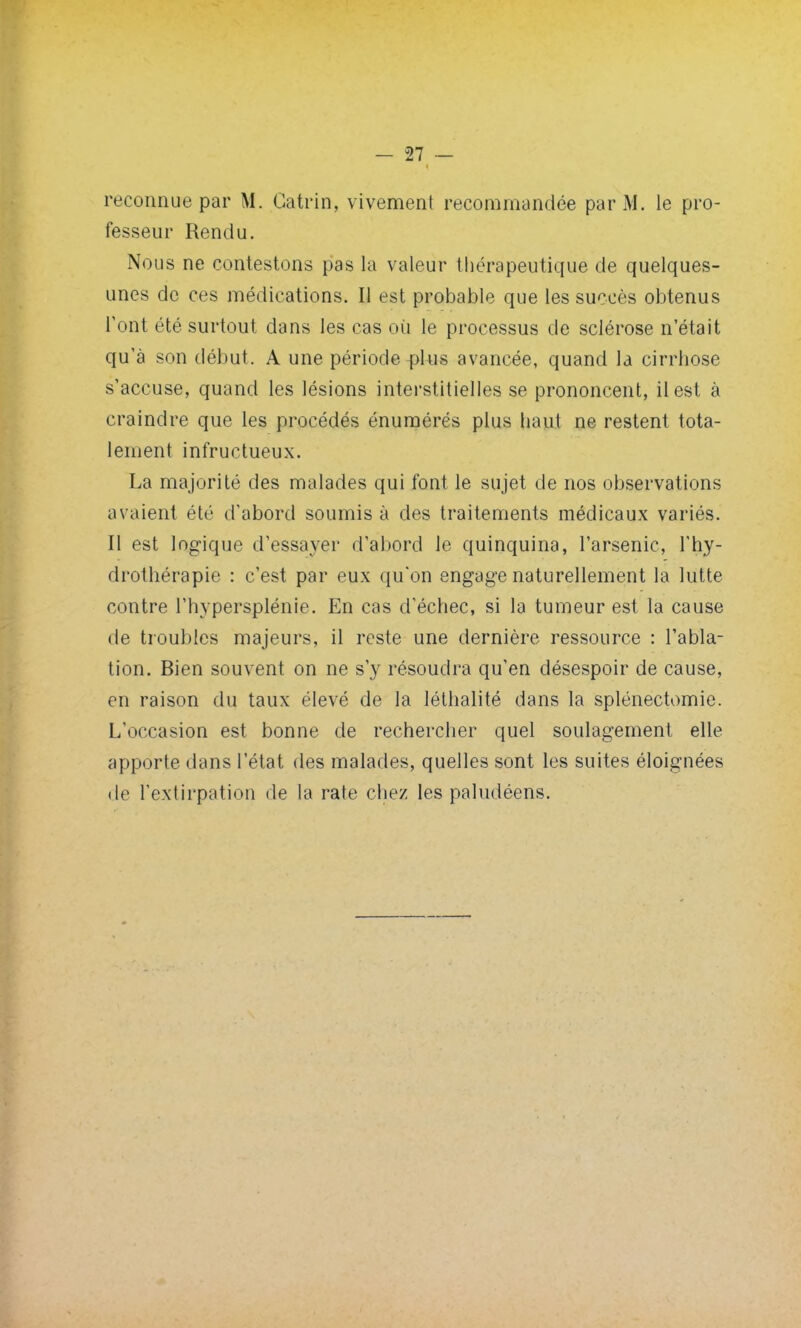 reconnue par M. Catrin, vivement recommandée par M. le pro- fesseur Rendu. Nous ne contestons pas la valeur thérapeutique de quelques- unes de ces médications. Il est probable que les succès obtenus l'ont été surtout dans les cas où le processus de sclérose n'était qu'à son début. A une période plus avancée, quand la cirrhose s'accuse, quand les lésions interstitielles se prononcent, il est à craindre que les procédés énumérés plus haut ne restent tota- lement infructueux. La majorité des malades qui font le sujet de nos observations avaient ét<; d'abord soumis à des traitements médicaux variés. Il est logique d'essayer d'abord le quinquina, l'arsenic, l'hy- drothérapie : c'est par eux qu'on engage naturellement la lutte contre l'hypersplénie. En cas d'échec, si la tumeur est la cause de troubles majeurs, il reste une dernière ressource : l'abla- tion. Bien souvent on ne s'y résoudra qu'en désespoir de cause, en raison du taux élevé de la léthalité dans la splénectomie. L'occasion est bonne de rechercher quel soulagement elle apporte dans l'état des malades, quelles sont les suites éloignées de l'extirpation de la rate chez les paludéens.