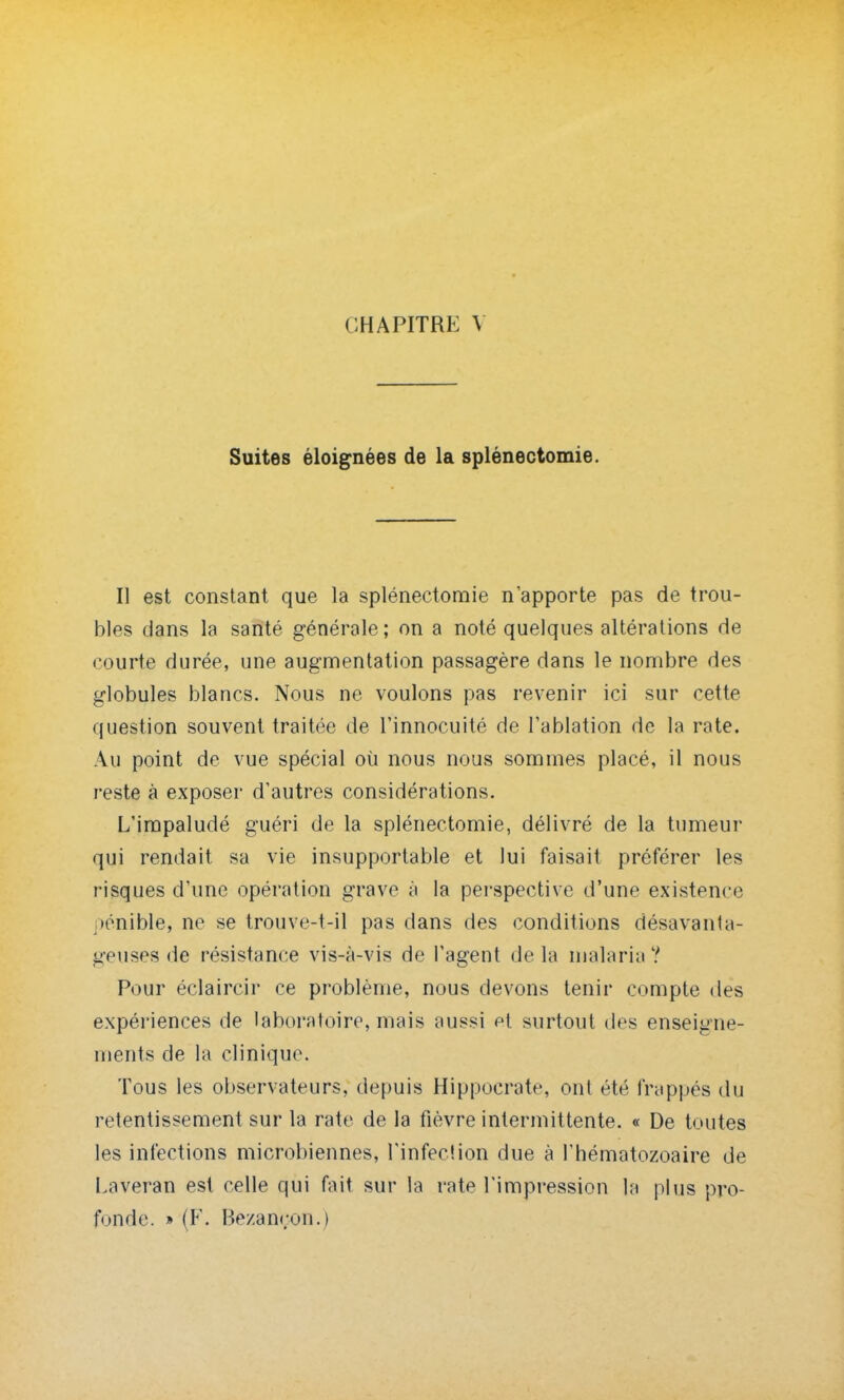 Suites éloignées de la splénectomie. Il est constant que la splénectomie n'apporte pas de trou- bles dans la santé générale; on a noté quelques altérations de courte durée, une augmentation passagère dans le nombre des globules blancs. Nous ne voulons pas revenir ici sur cette question souvent traitée de l'innocuité de l'ablation de la rate. Au point de vue spécial où nous nous sommes placé, il nous reste à exposer d'autres considérations. L'impaludé guéri de la splénectomie, délivré de la tumeur qui rendait sa vie insupportable et lui faisait préférer les risques d'une opération grave à la perspective d'une existence pénible, ne se trouve-t-iî pas dans des conditions désavanta- geuses de résistance vis-à-vis de l'agent delà malaria? Pour éclaircir ce problème, nous devons tenir compte des expériences de laboratoire, mais aussi et surtout des enseigne- ments de la clinique. Tous les observateurs, depuis Hippocrate, ont été frappés du retentissement sur la rate de la fièvre intermittente. « De toutes les infections microbiennes, l'infection due à l'hématozoaire de Laveran est celle qui fait sur la rate l'impression la plus pro- fonde. » (F. Bezaneon.)
