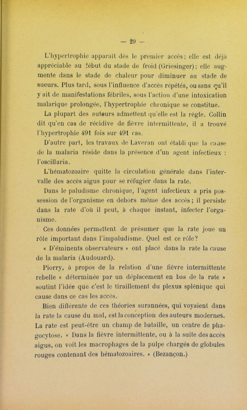 L'hypertrophie apparaît dès le premier accès; elle est déjà appréciable au Jébut du stade de froid (Griesinger) ; elle aug- mente dans le stade de chaleur pour diminuer au stade de sueurs. Plus tard, sous l'influence d'accès répétés, ou sans qu'il y ait de manifestations fébriles, sous l'action d'une intoxication malarique prolongée, l'hypertrophie chronique se constitue. La plupart des auteurs admettent qu'elle est la règle. Gollin dit qu'en cas de récidive de fièvre intermittente, il a trouvé l'hypertrophie 491 fois sur 491 cas. D'autre part, les travaux de Laveran ont établi que la cause de la malaria réside dans la présence d'un agent infectieux : l'oscillaria. L'hématozoaire quitte la circulation générale dans l'inter- valle des accès aigus pour se réfugier dans la rate. Dans le paludisme chronique, l'agent infectieux a pris pos- session de l'organisme en dehors même des accès ; il persiste dans la rate d'où il peut, à chaque instant, infecter l'orga- nisme. Ces données permettent de présumer que la rate joue un rôle important dans l'impaludisme. Quel est ce rôle? « D'éminents observateurs » ont placé dans la rate la cause de la malaria (Audouard). Piorry, à propos de la relation d'une fièvre intermittente rebelle « déterminée par un déplacement en bas de la rate » soutint l'idée que c'est le tiraillement du plexus splénique qui cause dans ce cas les accès. Bien différente de ces théories surannées, qui voyaient dans la rate la cause du mal, est la conception des auteurs modernes. La rate est peut-être un champ de bataille, un centre de pha- gocytose. « Dans la fièvre intermittente, ou à la suite des accès aigus, on voit les macrophages de la pulpe chargés de globules rouges contenant des hématozoaires. » (Bezançon.)