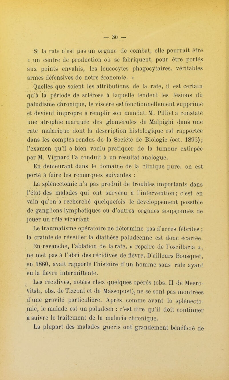 Si lu rate n'est pas un organe de combat, elle pourrait être « un centre de production où se fabriquent, pour être portés aux points envahis, les leucocytes phagocytaires, véritables armes défensives de notre économie. » Quelles que soient les attributions de la rate, il est certain qu'à la période de sclérose à laquelle tendent les lésions du paludisme chronique, le viscère est fonctionnellement supprimé et devient impropre à remplir son mandat. M. Pillieta constaté une atrophie marquée des glomérules de Malpighi dans une rate malarique dont la description histologique est rapportée dans les comptes rendus de la Société de Biologie (oct. 1895) ; l'examen qu'il a bien voulu pratiquer de la tumeur extirpée par M. Vignard l'a conduit à un résultat analogue. En demeurant dans le domaine de la clinique pure, on est porté à faire les remarques suivantes : La splénectomie n'a pas produit de troubles importants dans l'état des malades qui ont survécu à l'intervention; c'est en vain qu'on a recherché quelquefois le développement possible de ganglions lymphatiques ou d'autres organes soupçonnés de jouer un rôle vicariant. Le traumatisme opératoire ne détermine pas d'accès fébriles ; la crainte de réveiller la diathèse paludéenne est donc écartée. En revanche, l'ablation de la rate, « repaire de l'oscillaria », ne met pas à l'abri des récidives de fièvre. D'ailleurs Bousquet, en 1860, avait rapporté l'histoire d'un homme sans rate ayant eu la fièvre intermittente. Les récidives, notées chez quelques opérés (obs. II de Meero- vitsh, obs. de Tizzoni et de Massopust), ne se sont pas montrées d'une gravité particulière. Après comme avant la splénecto- mie, le malade est un paludéen : c'est dire qu'il doit continuer à suivre le traitement de la malaria chronique. La plupart des malades guéris ont grandement bénéficié de