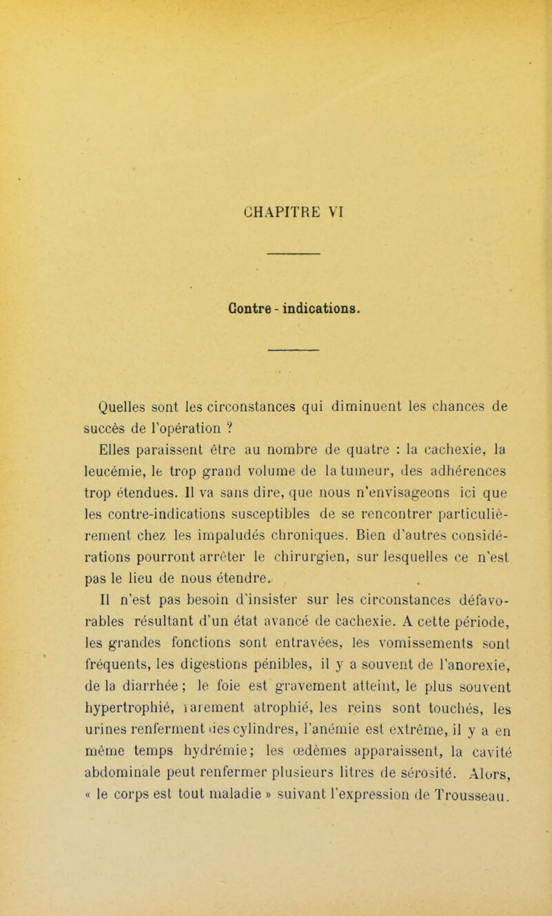 Contre - indications. Quelles sont les circonstances qui diminuent les chances de succès de l'opération ? Elles paraissent être au nombre de quatre : la cachexie, la leucémie, le trop grand volume de la tumeur, des adhérences trop étendues. Il va sans dire, que nous n'envisageons ici que les contre-indications susceptibles de se rencontrer particuliè- rement chez les impaludés chroniques. Bien d'autres considé- rations pourront arrêter le chirurgien, sur lesquelles ce n'est pas le lieu de nous étendre. Il n'est pas besoin d'insister sur les circonstances défavo- rables résultant d'un état avancé de cachexie. A cette période, les grandes fonctions sont entravées, les vomissements sont fréquents, les digestions pénibles, il y a souvent de l'anorexie, delà diarrhée; le foie est gravement atteint, le plus souvent hypertrophié, laiement atrophié, les reins sont touchés, les urines renferment lies cylindres, l'anémie est extrême, il y a en même temps hydrémie; les œdèmes apparaissent, la cavité abdominale peut renfermer plusieurs litres de sérosité. Alors, « le corps est tout maladie » suivant l'expression de Trousseau.