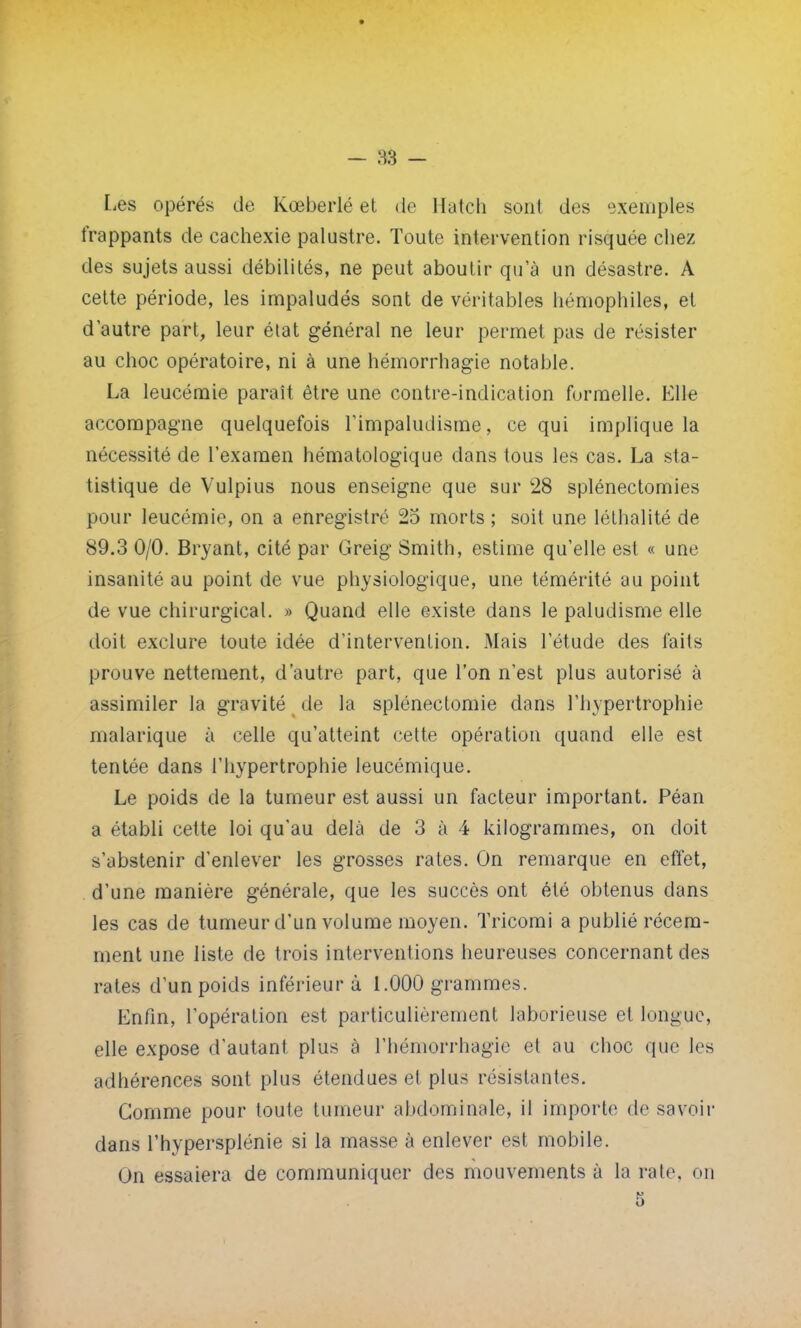 Lies opérés de Kœberlé et de Hatch son! des exemples frappants de cachexie palustre. Toute intervention risquée chez des sujets aussi débilités, ne peut aboutir qu'à un désastre. A cette période, les impaludés sont de véritables hémophiles, et d'autre part, leur état général ne leur permet pas de résister au choc opératoire, ni à une hémorrhagie notable. La leucémie paraît être une contre-indication formelle. Elle accompagne quelquefois l'impaludisme, ce qui implique la nécessité de l'examen hématologique dans tous les cas. La sta- tistique de Vulpius nous enseigne que sur 28 splénectomies pour leucémie, on a enregistré 25 morts ; soit une léthalité de 89.3 0/0. Bryant, cité par Greig Smith, estime qu'elle est « une insanité au point de vue physiologique, une témérité au point de vue chirurgical. » Quand elle existe dans le paludisme elle doit exclure toute idée d'intervention. Mais l'étude des faits prouve nettement, d'autre part, que l'on n'est plus autorisé à assimiler la gravité de la splénectomie dans l'hypertrophie inalarique à celle qu'atteint cette opération quand elle est tentée dans l'hypertrophie leucémique. Le poids de la tumeur est aussi un facteur important. Péan a établi cette loi qu'au delà de 3 à 4 kilogrammes, on doit s'abstenir d'enlever les grosses rates. On remarque en effet, d'une manière générale, que les succès ont été obtenus dans les cas de tumeur d'un volume moyen. Tricomi a publié récem- ment une liste de trois interventions heureuses concernant des rates d'un poids inférieur à 1.000 grammes. Enfin, l'opération est particulièrement laborieuse et longue, elle expose d'autant plus à l'hémorrhagie et au choc que les adhérences sont plus étendues et plus résistantes. Gomme pour toute tumeur abdominale, il importe de savoir dans l'hypersplénie si la masse à enlever est mobile. On essaiera de communiquer des mouvements à la rate, on 5