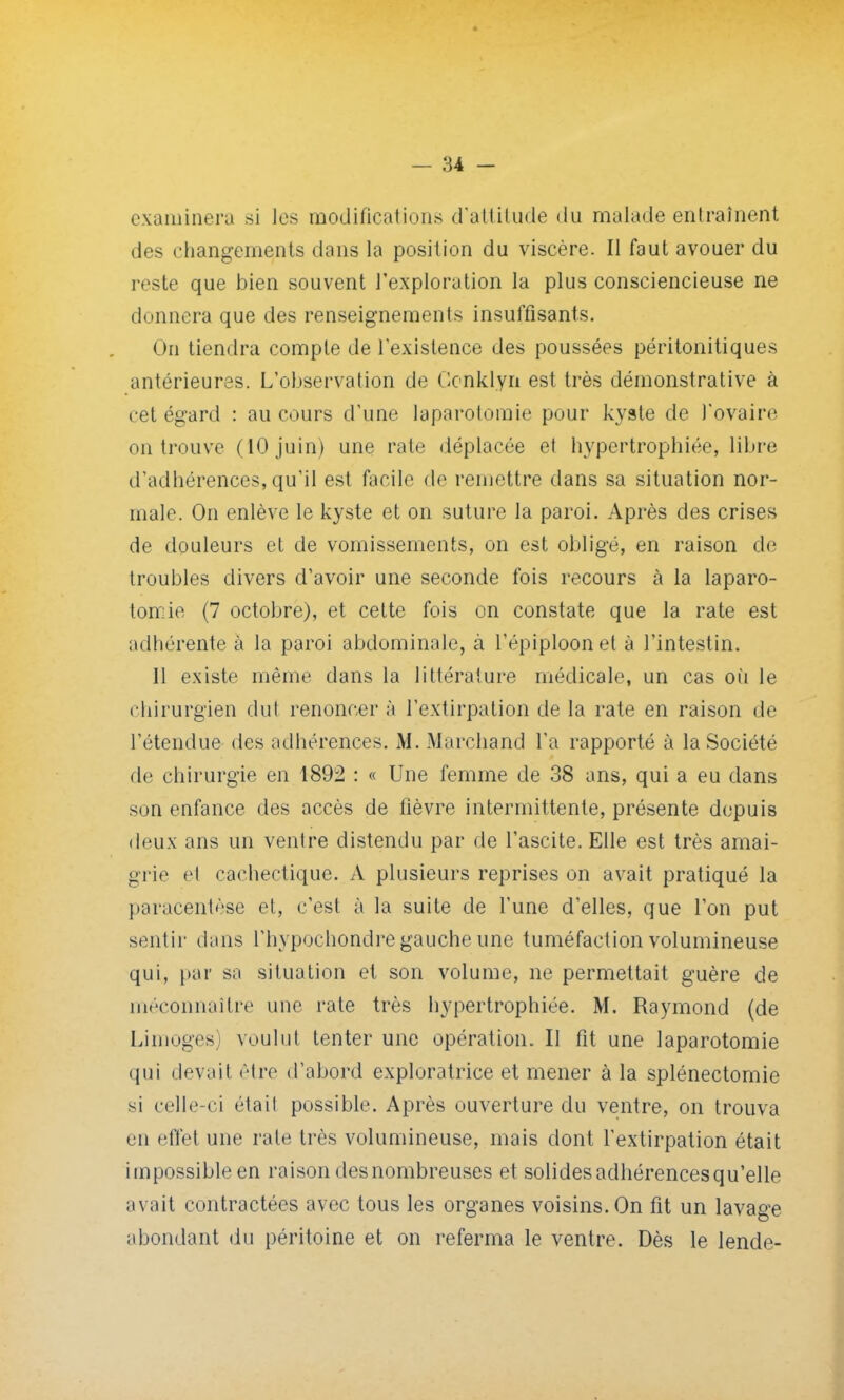 examinera si les modifications d'attitude <lu malade entraînent des changements dans la position du viscère. Il faut avouer du reste que bien souvent l'exploration la plus consciencieuse ne donnera que des renseignements insuffisants. On tiendra compte de l'existence des poussées péritonitiques antérieures. L'observation de Gonklyn est très démonstrative à cet égard : au cours d'une laparotomie pour kyste de l'ovaire on trouve (10 juin) une rate déplacée et hypertrophiée, libre d'adhérences, qu'il est facile de remettre dans sa situation nor- male. On enlève le kyste et on suture la paroi. Après des crises de douleurs et de vomissements, on est obligé, en raison de troubles divers d'avoir une seconde fois recours à la laparo- tomie (7 octobre), et celte fois on constate que la rate est adhérente à la paroi abdominale, à l'épiploonel à l'intestin. Il existe même dans la littérature médicale, un cas où le chirurgien dut renoncer à l'extirpation de la rate en raison de l'étendue des adhérences. M. Marchand l'a rapporté à la Société de chirurgie en 1892 : « Une femme de 38 ans, qui a eu dans son enfance des accès de lièvre intermittente, présente depuis deux ans un ventre distendu par de l'ascite. Elle est très amai- grie el cachectique. A plusieurs reprises on avait pratiqué la paracentèse et, c'est à la suite de l'une d'elles, que l'on put sentir (Unis l'hypochondre gauche une tuméfaction volumineuse qui, par sa situation et son volume, ne permettait guère de méconnaître une rate très hypertrophiée. M. Raymond (de Limoges^ voulut tenter une opération. Il fit une laparotomie qui devait être d'abord exploratrice et mener à la splénectomie si celle-ci était possible. Après ouverture du ventre, on trouva en effet une rate très volumineuse, mais dont l'extirpation était impossible en raison des nombreuses et solides adhérences qu'elle avait contractées avec tous les organes voisins. On fit un lavage ;iboudant du péritoine et on referma le ventre. Dès le lende-