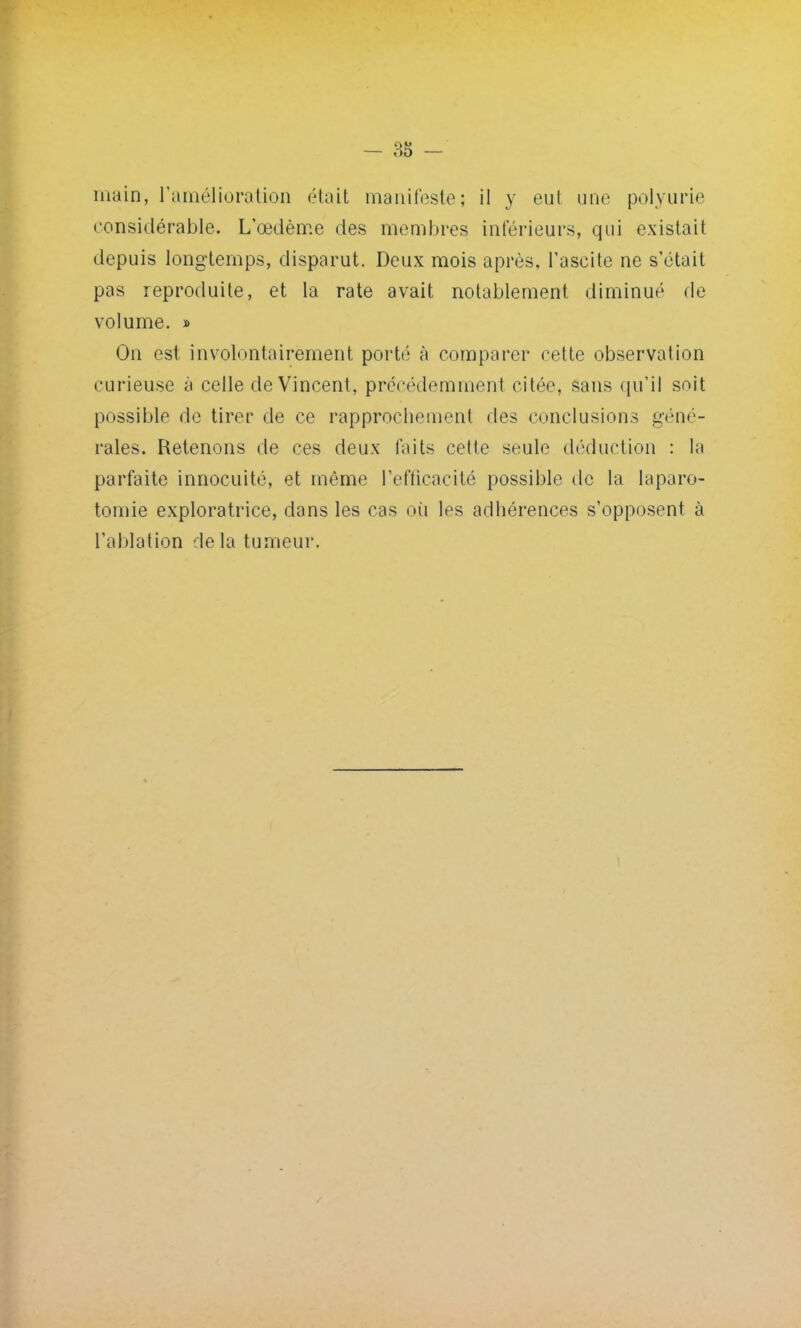 main, l'amélioration était manifeste; il y eut une polyurie considérable. L'œdème des membres inférieurs, qui existait depuis longtemps, disparut. Deux mois après, l'aseite ne s'était pas reproduite, et la rate avait notablement diminué de volume. » On est involontairement porté à comparer cette observation curieuse à celle de Vincent, précédemment citée, sans qu'il soit possible de tirer de ce rapprochement des conclusions géné- rales. Retenons de ces deux faits cette seule déduction : la parfaite innocuité, et même l'efficacité possible de la laparo- tomie exploratrice, dans les cas où les adhérences s'opposent à l'ablation de la tumeur.