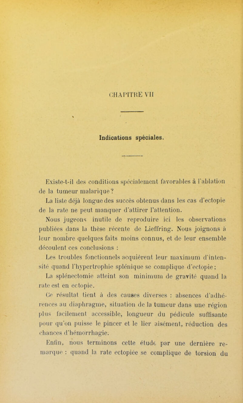 CHAIiTKE VII Indications spéciales. Existe-t-il des conditions spécialement favorables à l'ablation de la tumeur malarique? La liste déjà longue des succès obtenus dans les cas d'ectopie de la rate ne peut manquer d'attirer l'attention. Nous jugeons inutile de reproduire ici les observations publiées dans la thèse récente de Lieffring. Nous joignons à leur nombre quelques faits moins connus, et de leur ensemble découlent ces conclusions : Les troubles fonctionnels acquièrent leur maximum d'inten- sité quand l'hypertrophie splénique se complique d'ectopie; La splénectomie atteint son minimum de gravité quand la rate est en ectopie. Ce résultat tient à des causes diverses : absences d'adhé- rences au diaphragme, situation de la tumeur dans une région plus facilement accessible, longueur du pédicule suffisante pour qu'un puisse le pincer et le lier aisément, réduction des chances d'hémorrhagie. Enfin, nous terminons cette étude par une dernière re- marque : quand la rate ectopiée se complique de torsion du