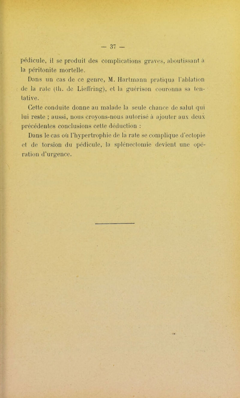 la péritonite mortelle. Dons un cas de ce genre, M. Hartmann pratiqua l'ablation de la raie (lli. de Lieffring), et la guérison couronna sa ten- tative. Cette conduite donne au malade la seule chance de salut qui lui reste ; aussi, nous croyons-nous autorisé à ajouter aux deux précédentes conclusions cette déduction : Dans le cas où l'hypertrophie de la rate se complique d'ectopie e1 de torsion du pédicule, la sp-lénëclorme devient une opé- ration d'urgence.